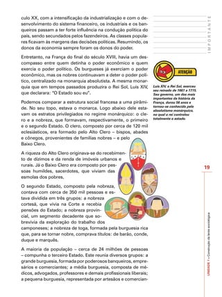 culo XX, com a intensificação da industrialização e com o de-




                                                                                                   IMPORTANTE
senvolvimento do sistema financeiro, os industriais e os ban-
queiros passam a ter forte influência na condução política do
país, sendo secundados pelos fazendeiros. As classes popula-
res ficavam às margens das decisões políticas. Resumindo, os
donos da economia sempre foram os donos do poder.

Entretanto, na França do final do século XVIII, havia um des-
compasso entre quem detinha o poder econômico e quem
exercia o poder político. Os burgueses já exerciam o poder
econômico, mas os nobres continuavam a deter o poder polí-
tico, centralizado na monarquia absolutista. A mesma monar-
quia que em tempos passados produzira o Rei Sol, Luís XIV,       Luís XIV, o Rei Sol, exerceu
                                                                 seu reinado de 1661 a 1715.
que declarara: “O Estado sou eu”.                                Seu governo, um dos mais
                                                                 importantes da história da
Podemos comparar a estrutura social francesa a uma pirâmi-       França, durou 56 anos e
                                                                 tornou-se conhecido pelo
de. No seu topo, estava o monarca. Logo abaixo dele esta-        absolutismo monárquico,
vam os estratos privilegiados no regime monárquico: o cle-       no qual o rei controlou
                                                                 totalmente o estado.
ro e a nobreza, que formavam, respectivamente, o primeiro
e o segundo Estado. O clero, composto por cerca de 120 mil
eclesiásticos, era formado pelo Alto Clero – bispos, abades
e cônegos, provenientes de famílias nobres – e pelo
Baixo Clero.

A riqueza do Alto Clero originava-se do recebimen-
to de dízimos e da renda de imóveis urbanos e
rurais. Já o Baixo Clero era composto por pes-
                                                                                                19
soas humildes, sacerdotes, que viviam das
esmolas dos pobres.

O segundo Estado, composto pela nobreza,
contava com cerca de 350 mil pessoas e es-
tava dividida em três grupos: a nobreza
cortesã, que vivia na Corte e recebia
pensões do Estado; a nobreza provin-                                                            UNIDADE 1 – Construção da lente sociológica

cial, um segmento decadente que so-
brevivia da exploração do trabalho dos
camponeses; a nobreza de toga, formada pela burguesia rica
que, para se tornar nobre, comprava títulos: de barão, conde,
duque e marquês.

A maioria da população – cerca de 24 milhões de pessoas
– compunha o terceiro Estado. Este reunia diversos grupos: a
grande burguesia, formada por poderosos banqueiros, empre-
sários e comerciantes; a média burguesia, composta de mé-
dicos, advogados, professores e demais profissionais liberais;
a pequena burguesia, representada por artesãos e comercian-
 