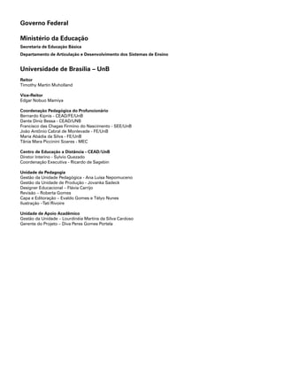 Governo Federal

Ministério da Educação
Secretaria de Educação Básica
Departamento de Articulação e Desenvolvimento dos Sistemas de Ensino


Universidade de Brasília – UnB
Reitor
Timothy Martin Muholland

Vice-Reitor
Edgar Nobuo Mamiya

Coordenação Pedagógica do Profuncionário
Bernardo Kipnis - CEAD/FE/UnB
Dante Diniz Bessa - CEAD/UNB
Francisco das Chagas Firmino do Nascimento - SEE/UnB
João Antônio Cabral de Monlevade - FE/UnB
Maria Abádia da Silva - FE/UnB
Tânia Mara Piccinini Soares - MEC

Centro de Educação a Distância - CEAD/UnB
Diretor Interino - Sylvio Quezado
Coordenação Executiva - Ricardo de Sagebin

Unidade de Pedagogia
Gestão da Unidade Pedagógica - Ana Luísa Nepomuceno
Gestão da Unidade de Produção - Jovanka Sadeck
Designer Educacional – Flávia Carrijo
Revisão – Roberta Gomes
Capa e Editoração – Evaldo Gomes e Télyo Nunes
Ilustração –Tati Rivoire

Unidade de Apoio Acadêmico
Gestão da Unidade – Lourdinéia Martins da Silva Cardoso
Gerente do Projeto – Diva Peres Gomes Portela
 