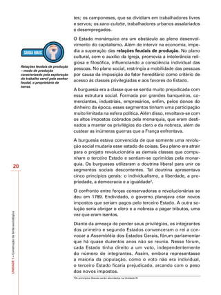 tes; os camponeses, que se dividiam em trabalhadores livres
                                                                               e servos; os sans-culotte, trabalhadores urbanos assalariados
                                                                               e desempregados.

                                                                               O Estado monárquico era um obstáculo ao pleno desenvol-
                                                                               vimento do capitalismo. Além de intervir na economia, impe-
                                                                               dia a superação das relações feudais de produção. No plano
                                                                               cultural, com o auxílio da Igreja, promovia a intolerância reli-
                                                                               giosa e filosófica, influenciando a consciência individual das
                                              Relações feudais de produção
                                              – modo de produção
                                                                               pessoas. No plano social, restringia a mobilidade das pessoas
                                              caracterizado pela exploração    por causa da imposição do fator hereditário como critério de
                                              do trabalho servil pelo senhor
                                              feudal, o proprietário de
                                                                               acesso às classes privilegiadas e aos favores do Estado.
                                              terras.
                                                                               A burguesia era a classe que se sentia muito prejudicada com
                                                                               essa estrutura social. Formada por grandes banqueiros, co-
                                                                               merciantes, industriais, empresários, enfim, pelos donos do
                                                                               dinheiro da época, esses segmentos tinham uma participação
                                                                               muito limitada na esfera política. Além disso, revoltava-se com
                                                                               os altos impostos cobrados pela monarquia, que eram desti-
                                                                               nados a manter os privilégios do clero e da nobreza, além de
                                                                               custear as inúmeras guerras que a França enfrentava.

                                                                               A burguesia estava convencida de que somente uma revolu-
                                                                               ção social mudaria esse estado de coisas. Seu plano era atrair
                                                                               para o projeto revolucionário as demais classes que compu-
                                                                               nham o terceiro Estado e sentiam-se oprimidas pela monar-
                                                                               quia. Os burgueses utilizaram a doutrina liberal para unir os
                      20
                                                                               segmentos sociais descontentes. Tal doutrina apresentava
                                                                               cinco princípios gerais: o individualismo, a liberdade, a pro-
                                                                               priedade, a democracia e a igualdade3.

                                                                               O confronto entre forças conservadoras e revolucionárias se
                                                                               deu em 1789. Endividado, o governo planejava criar novos
                                                                               impostos que seriam pagos pelo terceiro Estado. A outra so-
                                                                               lução seria obrigar o clero e a nobreza a pagar tributos, uma
UNIDADE 1 – Construção da lente sociológica




                                                                               vez que eram isentos.

                                                                               Diante da ameaça de perder seus privilégios, os integrantes
                                                                               dos primeiro e segundo Estados convenceram o rei a con-
                                                                               vocar a Assembléia dos Estados Gerais, fórum parlamentar
                                                                               que há quase duzentos anos não se reunia. Nesse fórum,
                                                                               cada Estado tinha direito a um voto, independentemente
                                                                               do número de integrantes. Assim, embora representasse
                                                                               a maioria da população, como o voto não era individual,
                                                                               o terceiro Estado ficaria prejudicado, arcando com o peso
                                                                               dos novos impostos.
                                                                               3
                                                                                   Os princípios liberais serão abordados na Unidade III.
 