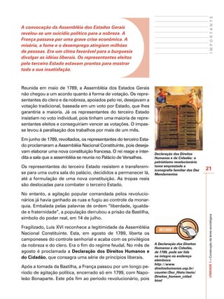 IMPORTANTE
A convocação da Assembléia dos Estados Gerais
revelou-se um suicídio político para a nobreza. A
França passava por uma grave crise econômica. A
miséria, a fome e o desemprego atingiam milhões
de pessoas. Era um clima favorável para a burguesia
divulgar as idéias liberais. Os representantes eleitos
pelo terceiro Estado estavam prontos para mostrar
toda a sua insatisfação.



Reunida em maio de 1789, a Assembléia dos Estados Gerais
não chegou a um acordo quanto à forma de votação. Os repre-
sentantes do clero e da nobreza, apoiados pelo rei, desejavam a
votação tradicional, baseada em um voto por Estado, que lhes
garantiria a maioria. Já os representantes do terceiro Estado
insistiam no voto individual, pois tinham uma maioria de repre-
sentantes eleitos e conseguiriam vencer as votações. O impas-
se levou à paralisação dos trabalhos por mais de um mês.

Em junho de 1789, revoltados, os representantes do terceiro Esta-
do proclamaram a Assembléia Nacional Constituinte, pois deseja-
vam elaborar uma nova constituição francesa. O rei reage e inter-   Declaração dos Direitos
dita a sala que a assembléia se reunia no Palácio de Versalhes.     Humanos e do Cidadão: o
                                                                    patriotismo revolucionário
Os representantes do terceiro Estado resistem e transferem-         toma emprestado a
                                                                                                   21
                                                                    iconografia familiar dos Dez
se para uma outra sala do palácio, decididos a permanecer lá,       Mandamentos
até a formulação de uma nova constituição. As tropas reais
são deslocadas para combater o terceiro Estado.

No entanto, a agitação popular comandada pelos revolucio-
nários já havia ganhado as ruas e fugiu ao controle da monar-
quia. Embalada pelas palavras de ordem “liberdade, igualda-
de e fraternidade”, a população derrubou a prisão da Bastilha,                                     UNIDADE 1 – Construção da lente sociológica

símbolo do poder real, em 14 de julho.

Fragilizado, Luís XVI reconhece a legitimidade da Assembléia
Nacional Constituinte. Esta, em agosto de 1789, liberta os
camponeses do controle senhorial e acaba com os privilégios
da nobreza e do clero. Era o fim do regime feudal. No mês de        A Declaração dos Direitos
                                                                    Humanos e do Cidadão,
agosto é proclamada a Declaração dos Direitos Humanos e             de 1789, pode ser lida
do Cidadão, que consagra uma série de princípios liberais.          na íntegra no endereço
                                                                    eletrônico
                                                                    http://www.
Após a tomada da Bastilha, a França passou por um longo pe-         direitoshumanos.usp.br/
ríodo de agitação política, encerrado só em 1799, com Napo-         counter/Doc_Histo/texto/
                                                                    Direitos_homem_cidad.
leão Bonaparte. Este pôs fim ao período revolucionário, pois        html
 
