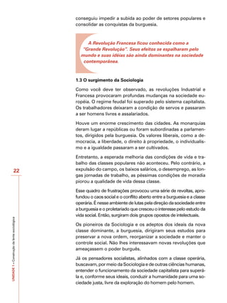 conseguiu impedir a subida ao poder de setores populares e
                                              consolidar as conquistas da burguesia.



                                                   A Revolução Francesa ficou conhecida como a
                                                “Grande Revolução”. Seus efeitos se espalharam pelo
                                                mundo e suas idéias são ainda dominantes na sociedade
                                                 contemporânea.



                                              1.3 O surgimento da Sociologia

                                              Como você deve ter observado, as revoluções Industrial e
                                              Francesa provocaram profundas mudanças na sociedade eu-
                                              ropéia. O regime feudal foi superado pelo sistema capitalista.
                                              Os trabalhadores deixaram a condição de servos e passaram
                                              a ser homens livres e assalariados.

                                              Houve um enorme crescimento das cidades. As monarquias
                                              deram lugar a repúblicas ou foram subordinadas a parlamen-
                                              tos, dirigidos pela burguesia. Os valores liberais, como a de-
                                              mocracia, a liberdade, o direito à propriedade, o individualis-
                                              mo e a igualdade passaram a ser cultivados.

                                              Entretanto, a esperada melhoria das condições de vida e tra-
                                              balho das classes populares não aconteceu. Pelo contrário, a
                      22                      expulsão do campo, os baixos salários, o desemprego, as lon-
                                              gas jornadas de trabalho, as péssimas condições de moradia
                                              piorou a qualidade de vida dessa classe.

                                              Esse quadro de frustrações provocou uma série de revoltas, apro-
                                              fundou o caos social e o conflito aberto entre a burguesia e a classe
                                              operária. É nesse ambiente de lutas pela direção da sociedade entre
                                              a burguesia e o proletariado que cresceu o interesse pelo estudo da
                                              vida social. Então, surgiram dois grupos opostos de intelectuais.
UNIDADE 1 – Construção da lente sociológica




                                              Os pioneiros da Sociologia e os adeptos dos ideais da nova
                                              classe dominante, a burguesia, dirigiram seus estudos para
                                              preservar a nova ordem, reorganizar a sociedade e manter o
                                              controle social. Não lhes interessavam novas revoluções que
                                              ameaçassem o poder burguês.

                                              Já os pensadores socialistas, alinhados com a classe operária,
                                              buscavam, por meio da Sociologia e de outras ciências humanas,
                                              entender o funcionamento da sociedade capitalista para superá-
                                              la e, conforme seus ideais, conduzir a humanidade para uma so-
                                              ciedade justa, livre da exploração do homem pelo homem.
 