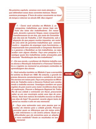 IMPORTANTE
No próximo capítulo, veremos com mais atenção o
que defendiam essas duas correntes teóricas. Nossa
aventura prossegue. É hora de entrar novamente no túnel
do tempo e retornar ao século XIX. Boa viagem!



         1 – Como você estudou no Módulo 2, as
        conquistas trabalhistas que temos hoje são
       fruto das lutas dos trabalhadores. Em nosso
      país, durante o governo Vargas, essas conquistas
     transformaram-se em leis, por meio da Consolida-
    ção das Leis do Trabalho, a CLT. Atualmente, sob a
    alegação de que pagam muitos impostos, em razão
   de uma série de garantias trabalhistas que oneram
   muito e impedem de empregar mais funcionários, o
   empresariado tem pressionado o Congresso Nacional
  e o governo a flexibilizar as leis trabalhistas, ou seja,
  acabar com alguns direitos. Faça uma pesquisa e in-
  vestigue quais leis trabalhistas estão ameaçadas pela
  chamada “flexibilização das leis trabalhistas”.
  2 – Em sua escola, o professor de História trabalha com
  os alunos a Revolução Industrial e a Francesa? Entrevis-
  te-o e registre no memorial os principais conteúdos da
  aprendizagem dos alunos.
 3 – Você estudou também no Módulo 2 que a escravidão         23
 foi extinta no Brasil em 1888. No entanto, a grande im-
 prensa denuncia constantemente a existência de traba-
 lho escravo em nosso país. Faça uma pesquisa no Minis-
 tério do Trabalho como o Governo Federal vem comba-
  tendo o trabalho escravo. Investigue também em quais
  regiões do país ocorre uma maior incidência desse tipo
  de exploração. Procure a Delegacia Regional do Traba-
  lho de sua cidade e entreviste um fiscal, procurando
                                                              UNIDADE 1 – Construção da lente sociológica

   saber se em seu município existe esse tipo de ocor-
   rência. Você tem notícia de trabalho escravo no Brasil
   nos dias de hoje? Se possível, recorte algum texto de
    jornal ou revista e cole em seu memorial.
   4 – Faça uma entrevista com uma pessoa que se
   mudou do interior para a cidade grande. Procure
    perceber quais as diferenças que ela notou entre
    a vida interiorana e a do centro urbano. Quais as
     dificuldades que ela encontrou para se adaptar
      à nova realidade? Anote os resultados no seu
       memorial.
 