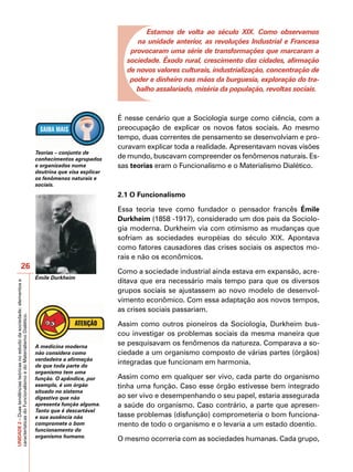 Estamos de volta ao século XIX. Como observamos
                                                                                                             na unidade anterior, as revoluções Industrial e Francesa
                                                                                                           provocaram uma série de transformações que marcaram a
                                                                                                          sociedade. Êxodo rural, crescimento das cidades, afirmação
                                                                                                          de novos valores culturais, industrialização, concentração de
                                                                                                           poder e dinheiro nas mãos da burguesia, exploração do tra-
                                                                                                             balho assalariado, miséria da população, revoltas sociais.



                                                                                                        É nesse cenário que a Sociologia surge como ciência, com a
                                                                                                        preocupação de explicar os novos fatos sociais. Ao mesmo
                                                                                                        tempo, duas correntes de pensamento se desenvolviam e pro-
                                                                                                        curavam explicar toda a realidade. Apresentavam novas visões
                                                                           Teorias – conjunto de
                                                                           conhecimentos agrupados      de mundo, buscavam compreender os fenômenos naturais. Es-
                                                                           e organizados numa           sas teorias eram o Funcionalismo e o Materialismo Dialético.
                                                                           doutrina que visa explicar
                                                                           os fenômenos naturais e
                                                                           sociais.
                                                                                                        2.1 O Funcionalismo

                                                                                                        Essa teoria teve como fundador o pensador francês Émile
                                                                                                        Durkheim (1858 -1917), considerado um dos pais da Sociolo-
                                                                                                        gia moderna. Durkheim via com otimismo as mudanças que
                                                                                                        sofriam as sociedades européias do século XIX. Apontava
                                                                                                        como fatores causadores das crises sociais os aspectos mo-
                                                                                                        rais e não os econômicos.
                            26
                                                                                                        Como a sociedade industrial ainda estava em expansão, acre-
                                                                           Émile Durkheim
                                                                                                        ditava que era necessário mais tempo para que os diversos
UNIDADE 2 – Duas tendências teóricas no estudo da sociedade: elementos e




                                                                                                        grupos sociais se ajustassem ao novo modelo de desenvol-
                                                                                                        vimento econômico. Com essa adaptação aos novos tempos,
                                                                                                        as crises sociais passariam.
características do Funcionalismo e do Materialismo Dialético.




                                                                                                        Assim como outros pioneiros da Sociologia, Durkheim bus-
                                                                                                        cou investigar os problemas sociais da mesma maneira que
                                                                           A medicina moderna
                                                                                                        se pesquisavam os fenômenos da natureza. Comparava a so-
                                                                           não considera como           ciedade a um organismo composto de várias partes (órgãos)
                                                                           verdadeira a afirmação
                                                                           de que toda parte do
                                                                                                        integradas que funcionam em harmonia.
                                                                           organismo tem uma
                                                                           função. O apêndice, por      Assim como em qualquer ser vivo, cada parte do organismo
                                                                           exemplo, é um órgão          tinha uma função. Caso esse órgão estivesse bem integrado
                                                                           situado no sistema
                                                                           digestivo que não            ao ser vivo e desempenhando o seu papel, estaria assegurada
                                                                           apresenta função alguma.     a saúde do organismo. Caso contrário, a parte que apresen-
                                                                           Tanto que é descartável
                                                                           e sua ausência não           tasse problemas (disfunção) comprometeria o bom funciona-
                                                                           compromete o bom             mento de todo o organismo e o levaria a um estado doentio.
                                                                           funcionamento do
                                                                           organismo humano.
                                                                                                        O mesmo ocorreria com as sociedades humanas. Cada grupo,
 