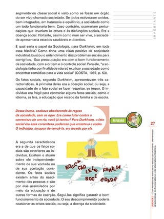 segmento ou classe social é visto como se fosse um órgão




                                                                                           IMPORTANTE
do ser vivo chamado sociedade. Se todos estivessem unidos,
bem integrados, em harmonia e equilíbrio, a sociedade como
um todo funcionaria bem. Caso contrário, ocorreriam pertur-
bações que levariam às crises e às disfunções sociais. Era a
doença social. Portanto, assim como num ser vivo, a socieda-
de apresentaria estados saudáveis e doentios.

E qual seria o papel da Sociologia, para Durkheim, em toda
essa história? Como tinha uma visão positiva da sociedade
industrial, buscou o entendimento dos problemas sociais para
corrigi-los. Sua preocupação era com o bom funcionamento
da sociedade, com a ordem e o controle social. Para ele, “a so-
ciologia tinha por finalidade não só explicar a sociedade como
encontrar remédios para a vida social” (COSTA, 1987, p. 53).

Os fatos sociais, segundo Durkheim, apresentavam três ca-
racterísticas. A primeira delas era a coerção social, ou seja, a
capacidade de o fato social se fazer respeitar, se impor. O in-
divíduo era frágil para contrariar alguns fatos sociais, como o
idioma, as leis, a educação que recebe da família e da escola.



Dessa forma, acabava obedecendo às regras
da sociedade, sem se opor. Era como lutar contra a
correnteza de um rio, você já tentou? Para Durkheim, o fato
social era essa correnteza poderosa que arrastava a todos.         27
O indivíduo, incapaz de vencê-la, era levado por ela.




                                                                   UNIDADE 2 – Duas tendências teóricas no estudo da sociedade: elementos e
A segunda característica
era a de que os fatos so-

                                                                   características do Funcionalismo e do Materialismo Dialético.
ciais são exteriores ao in-
divíduo. Existem e atuam
sobre ele independente-
mente de sua vontade ou
de sua aceitação cons-
ciente. Os fatos sociais
existem antes do nasci-
mento das pessoas e são
por elas assimilados por
meio da educação e de
outras formas de coerção. Segui-los significa garantir o bom
funcionamento da sociedade. O seu descumprimento poderia
ocasionar as crises sociais, ou seja, a doença da sociedade.
 