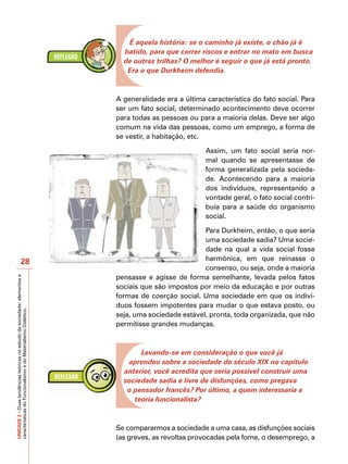 É aquela história: se o caminho já existe, o chão já é
                                                                             batido, para que correr riscos e entrar no mato em busca
                                                                             de outras trilhas? O melhor é seguir o que já está pronto.
                                                                              Era o que Durkheim defendia.



                                                                           A generalidade era a última característica do fato social. Para
                                                                           ser um fato social, determinado acontecimento deve ocorrer
                                                                           para todas as pessoas ou para a maioria delas. Deve ser algo
                                                                           comum na vida das pessoas, como um emprego, a forma de
                                                                           se vestir, a habitação, etc.

                                                                                                       Assim, um fato social seria nor-
                                                                                                       mal quando se apresentasse de
                                                                                                       forma generalizada pela socieda-
                                                                                                       de. Acontecendo para a maioria
                                                                                                       dos indivíduos, representando a
                                                                                                       vontade geral, o fato social contri-
                                                                                                       buía para a saúde do organismo
                                                                                                       social.

                                                                                                      Para Durkheim, então, o que seria
                                                                                                      uma sociedade sadia? Uma socie-
                                                                                                      dade na qual a vida social fosse
                            28                                                                        harmônica, em que reinasse o
                                                                                                      consenso, ou seja, onde a maioria
                                                                           pensasse e agisse de forma semelhante, levada pelos fatos
UNIDADE 2 – Duas tendências teóricas no estudo da sociedade: elementos e




                                                                           sociais que são impostos por meio da educação e por outras
                                                                           formas de coerção social. Uma sociedade em que os indiví-
                                                                           duos fossem impotentes para mudar o que estava posto, ou
características do Funcionalismo e do Materialismo Dialético.




                                                                           seja, uma sociedade estável, pronta, toda organizada, que não
                                                                           permitisse grandes mudanças.



                                                                                  Levando-se em consideração o que você já
                                                                              aprendeu sobre a sociedade do século XIX no capítulo
                                                                             anterior, você acredita que seria possível construir uma
                                                                             sociedade sadia e livre de disfunções, como pregava
                                                                              o pensador francês? Por último, a quem interessaria a
                                                                                teoria funcionalista?



                                                                           Se compararmos a sociedade a uma casa, as disfunções sociais
                                                                           (as greves, as revoltas provocadas pela fome, o desemprego, a
 