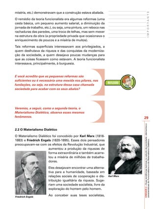 miséria, etc.) demonstravam que a construção estava abalada.




                                                                                                      IMPORTANTE
O remédio da teoria funcionalista era algumas reformas (uma
cesta básica, um pequeno aumento salarial, a diminuição da
jornada de trabalho, etc.), ou seja, uma pintura, um reboco nas
rachaduras das paredes, uma troca de telhas, mas sem mexer
na estrutura da obra (a propriedade privada que ocasionava o
enriquecimento de poucos e a miséria de muitos).

Tais reformas superficiais interessavam aos privilegiados, a
quem desfrutava da riqueza e das conquistas da moderniza-
ção da sociedade, a quem desejava poucas mudanças para
que as coisas ficassem como estavam. A teoria funcionalista
interessava, principalmente, à burguesia.



E você acredita que as pequenas reformas são
suficientes ou é necessária uma mexida nos pilares, nas
fundações, ou seja, na estrutura dessa casa chamada
sociedade para acabar com os seus abalos?




Veremos, a seguir, como a segunda teoria, o
Materialismo Dialético, observa esses mesmos
fenômenos.                                                                    29




                                                                              UNIDADE 2 – Duas tendências teóricas no estudo da sociedade: elementos e
2.2 O Materialismo Dialético

O Materialismo Dialético foi concebido por Karl Marx (1818-
1883) e Friedrich Engels (1820-1895). Esses dois pensadores

                                                                              características do Funcionalismo e do Materialismo Dialético.
preocupavam-se com os efeitos da Revolução Industrial, que
                       aumentou a produção da riquezas de
                       forma extraordinária e também acarre-
                       tou a miséria de milhões de trabalha-
                       dores.

                       Eles desejavam encontrar uma alterna-
                       tiva para a humanidade, baseada em
                       relações sociais de cooperação e dis-      Karl Marx
                       tribuição igualitária da riqueza. Suge-
                       riam uma sociedade socialista, livre da
                       exploração do homem pelo homem.

Friedrich Engels
                       Ao conceber suas teses socialistas,
 