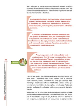 Marx e Engels se utilizaram como referência a teoria filosófica
                                                                           chamada Materialismo Dialético. O primeiro desafio para nós
                                                                           compreendermos essa teoria é entender o significado das pa-
                                                                           lavras materialismo e dialética.



                                                                                O materialismo afirma que tudo o que forma o mundo,
                                                                              que está a nossa volta, é material. Assim, a explicação
                                                                             da realidade, dos fenômenos, dos mistérios do mundo,
                                                                              antes resolvidos pelas religiões, deve ter como referência
                                                                               a matéria.



                                                                                   A dialética vê a realidade material composta não
                                                                               por ajustes de harmonia, mas por contradições. Elas
                                                                              se expressam em conflitos que levam a permanentes
                                                                             transformações. Ou seja, pela visão materialista dialética,
                                                                              nada no mundo está acabado. As coisas, o mundo, as
                                                                               pessoas estão mudando sempre.




                                                                                       Pare para pensar: nada está acabado, tudo
                                                                                  muda sempre. Você já notou como as coisas à sua
                            30                                                  volta mudam sempre? Repare no seu bairro, na sua
                                                                               rua, na sua casa, na avenida onde fica a sua escola.
                                                                               Com o passar do tempo, eles se modificaram. É uma
UNIDADE 2 – Duas tendências teóricas no estudo da sociedade: elementos e




                                                                                pena que você não tirou fotografias durante esses anos
                                                                                 para comparar as transformações que esses locais
                                                                                     sofreram.
características do Funcionalismo e do Materialismo Dialético.




                                                                           E você, por acaso, é a mesma pessoa de um mês, um ou dez
                                                                           anos atrás? Certamente não. O seu contato com as pessoas,
                                                                           com o mundo, com a sociedade fez com que você ao mes-
                                                                           mo tempo modificasse e fosse modificado. É dessa forma que
                                                                           o materialismo dialético tenta explicar a realidade. Nada está
                                                                           pronto, acabado. A realidade está em permanente transfor-
                                                                           mação.

                                                                           Mas quais são os princípios do Materialismo Dialético que ex-
                                                                           plicam os fenômenos naturais e sociais? Um deles é o Princí-
                                                                           pio da Totalidade. Segundo ele, tudo se relaciona dentro de
                                                                           um conjunto. A natureza é um todo, onde os componentes
 