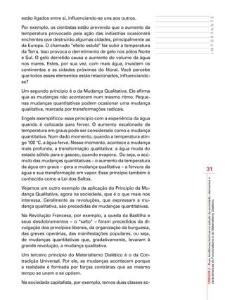 estão ligados entre si, influenciando-se uns aos outros.




                                                                                         IMPORTANTE
Por exemplo, os cientistas estão prevendo que o aumento da
temperatura provocado pela ação das indústrias ocasionará
enchentes que destruirão algumas cidades, principalmente as
da Europa. O chamado “efeito estufa” faz subir a temperatura
da Terra. Isso provoca o derretimento de gelo nos pólos Norte
e Sul. O gelo derretido causa o aumento do volume da água
nos mares. Estes, por sua vez, com mais água, invadem os
continentes e as cidades próximas do litoral. Você percebe
que todos esses elementos estão relacionados, influenciando-
se?

Um segundo princípio é o da Mudança Qualitativa. Ele afirma
que as mudanças não acontecem num mesmo ritmo. Peque-
nas mudanças quantitativas podem ocasionar uma mudança
qualitativa, marcada por transformações radicais.

Engels exemplificou esse princípio com a experiência da água
quando é colocada para ferver. O aumento escalonado da
temperatura em graus pode ser considerado como a mudança
quantitativa. Num dado momento, quando a temperatura atin-
ge 100 °C, a água ferve. Nesse momento, acontece a mudança
mais profunda, a transformação qualitativa: a água muda do
estado sólido para o gasoso, quando evapora. Ou seja, o acú-
mulo das mudanças quantitativas – o aumento da temperatura
da água em graus – gera a mudança qualitativa – a fervura da
                                                                 31
água e sua transformação em vapor. Esse princípio também é
conhecido como a Lei dos Saltos.




                                                                 UNIDADE 2 – Duas tendências teóricas no estudo da sociedade: elementos e
Vejamos um outro exemplo da aplicação do Princípio da Mu-
dança Qualitativa, agora na sociedade, que é o que mais nos
interessa. Geralmente as revoluções, que expressam a mu-

                                                                 características do Funcionalismo e do Materialismo Dialético.
dança qualitativa, são precedidas de mudanças quantitativas.

Na Revolução Francesa, por exemplo, a queda da Bastilha e
seus desdobramentos – o “salto” – foram precedidos da di-
vulgação dos princípios liberais, da organização da burguesia,
das greves operárias, das manifestações populares, ou seja,
de mudanças quantitativas que, gradativamente, levaram à
grande revolução, a mudança qualitativa.

Um terceiro princípio do Materialismo Dialético é o da Con-
tradição Universal. Por ele, as mudanças acontecem porque
a realidade é formada por forças contrárias que ao mesmo
tempo se unem e se opõem.

Na sociedade capitalista, por exemplo, temos duas classes so-
 