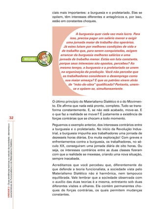 ciais mais importantes: a burguesia e o proletariado. Elas se
                                                                           opõem, têm interesses diferentes e antagônicos e, por isso,
                                                                           estão em constantes choques.



                                                                                           A burguesia quer cada vez mais lucro. Para
                                                                                       isso, precisa pagar um salário menor e exigir
                                                                                    uma jornada maior de trabalho dos operários.
                                                                                  Já estes lutam por melhores condições de vida e
                                                                                 de trabalho que, para serem conquistadas, exigem
                                                                                arrancar da burguesia melhores salários e uma
                                                                               jornada de trabalho menor. Estão em luta constante,
                                                                               porque seus interesses são opostos, percebeu? Ao
                                                                               mesmo tempo, a burguesia e o proletariado se unem
                                                                                na organização da produção. Você não percebe que
                                                                                  os trabalhadores consideram o desemprego como
                                                                                   sua maior ameaça? E que os patrões vivem atrás
                                                                                      de “mão-de-obra” qualificada? Portanto, unem-
                                                                                         se e opõem-se, simultaneamente.



                                                                           O último princípio do Materialismo Dialético é o do Movimen-
                                                                           to. Ele afirma que nada está pronto, completo. Tudo se trans-
                                                                           forma constantemente. E, se não está acabado, move-se. E
                                                                           o que faz a realidade se mover? É justamente a existência de
                            32                                             forças contrárias que se chocam a todo momento.

                                                                           Peguemos o exemplo anterior, dos interesses contrários entre
UNIDADE 2 – Duas tendências teóricas no estudo da sociedade: elementos e




                                                                           a burguesia e o proletariado. No início da Revolução Indus-
                                                                           trial, a burguesia impunha aos trabalhadores uma jornada de
                                                                           dezesseis horas diárias. Era muita exploração! Com greves e
características do Funcionalismo e do Materialismo Dialético.




                                                                           enfrentamentos contra a burguesia, os trabalhadores, no sé-
                                                                           culo XX, conseguiram uma jornada diária de oito horas. Ou
                                                                           seja, os interesses contrários entre as duas classes fizeram
                                                                           com que a realidade se mexesse, criando uma nova situação,
                                                                           sempre inacabada.

                                                                           Acreditamos que você percebeu que, diferentemente do
                                                                           que defende a teoria funcionalista, a sociedade vista pelo
                                                                           Materialismo Dialético não é harmônica, nem tampouco
                                                                           equilibrada. Vale lembrar que a sociedade observada com
                                                                           o auxílio das duas teorias é a mesma, entretanto sob duas
                                                                           diferentes visões e olhares. Ela contém permanentes cho-
                                                                           ques de forças contrárias, os quais permitem mudanças
                                                                           constantes.
 