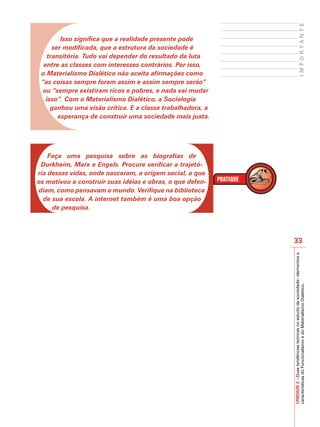 IMPORTANTE
         Isso significa que a realidade presente pode
      ser modificada, que a estrutura da sociedade é
    transitória. Tudo vai depender do resultado da luta
  entre as classes com interesses contrários. Por isso,
 o Materialismo Dialético não aceita afirmações como
 “as coisas sempre foram assim e assim sempre serão”
  ou “sempre existiram ricos e pobres, e nada vai mudar
   isso”. Com o Materialismo Dialético, a Sociologia
     ganhou uma visão crítica. E a classe trabalhadora, a
        esperança de construir uma sociedade mais justa.




    Faça uma pesquisa sobre as biografias de
 Durkheim, Marx e Engels. Procure verificar a trajetó-
ria dessas vidas, onde nasceram, a origem social, o que
os motivou a construir suas idéias e obras, o que defen-
diam, como pensavam o mundo. Verifique na biblioteca
  de sua escola. A internet também é uma boa opção
     de pesquisa.




                                                            33




                                                            UNIDADE 2 – Duas tendências teóricas no estudo da sociedade: elementos e
                                                            características do Funcionalismo e do Materialismo Dialético.
 