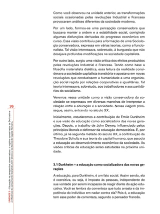 Como você observou na unidade anterior, as transformações
                                                                                         sociais ocasionadas pelas revoluções Industrial e Francesa
                                                                                         provocaram análises diferentes da sociedade moderna.

                                                                                         Por um lado, formou-se uma percepção conservadora que
                                                                                         buscava manter a ordem e a estabilidade social, corrigindo
                                                                                         algumas disfunções derivadas do progresso econômico em
                                                                                         curso. Essa visão contribuiu para a formação de uma Sociolo-
                                                                                         gia conservadora, expressa em várias teorias, como a funcio-
                                                                                         nalista. Tal visão interessava, sobretudo, à burguesia que não
                                                                                         desejava profundas modificações na sociedade capitalista.

                                                                                         Por outro lado, surgiu uma visão crítica dos efeitos produzidos
                                                                                         pelas revoluções Industrial e Francesa. Tendo como base a
                                                                                         filosofia materialista dialética, essa leitura da realidade consi-
                                                                                         derava a sociedade capitalista transitória e apostava em novas
                                                                                         revoluções que conduzissem a humanidade a uma organiza-
                                                                                         ção social regida por relações cooperativas e igualitárias. Tal
                                                                                         teoria interessava, sobretudo, aos trabalhadores e aos partidá-
                                                                                         rios do socialismo.

                                                                                         Veremos nessa unidade como a visão conservadora da so-
                                                                                         ciedade se expressou em diversas maneiras de interpretar a
                       36                                                                relação entre a educação e a sociedade. Nossa viagem pros-
                                                                                         segue, assim, entrando no século XX.
UNIDADE 3 – Educação na perspectiva conservadora: o registro conservador de Durkheim e




                                                                                         Inicialmente, estudaremos a contribuição de Émile Durkheim
                                                                                         e sua visão de educação como socializadora das novas gera-
a influência do pensamento liberal de John Dewey e da teoria do Capital Humano.




                                                                                         ções. Depois, o trabalho de John Dewey, influenciado pelos
                                                                                         princípios liberais e defensor da educação democrática. E, por
                                                                                         último, já na segunda metade do século XX, a contribuição de
                                                                                         Theodore Schultz e sua teoria do capital humano, que associa
                                                                                         a educação ao desenvolvimento econômico da sociedade. As
                                                                                         visões críticas da educação serão estudadas na próxima uni-
                                                                                         dade.



                                                                                         3.1 Durkheim – a educação como socializadora das novas ge-
                                                                                         rações

                                                                                         A educação, para Durkheim, é um fato social. Assim sendo, ela
                                                                                         é coercitiva, ou seja, é imposto às pessoas, independente de
                                                                                         sua vontade por serem incapazes de reagir diante da ação edu-
                                                                                         cativa. Você se lembra da correnteza que tudo arrasta e da im-
                                                                                         potência do indivíduo em nadar contra ela? Pois é, a educação
                                                                                         tem esse poder da correnteza, segundo o pensador francês.
 