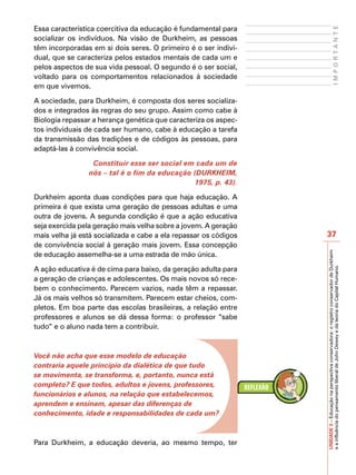 Essa característica coercitiva da educação é fundamental para




                                                                                               IMPORTANTE
socializar os indivíduos. Na visão de Durkheim, as pessoas
têm incorporadas em si dois seres. O primeiro é o ser indivi-
dual, que se caracteriza pelos estados mentais de cada um e
pelos aspectos de sua vida pessoal. O segundo é o ser social,
voltado para os comportamentos relacionados à sociedade
em que vivemos.

A sociedade, para Durkheim, é composta dos seres socializa-
dos e integrados às regras do seu grupo. Assim como cabe à
Biologia repassar a herança genética que caracteriza os aspec-
tos individuais de cada ser humano, cabe à educação a tarefa
da transmissão das tradições e de códigos às pessoas, para
adaptá-las à convivência social.

                  Constituir esse ser social em cada um de
                 nós – tal é o fim da educação (DURKHEIM,
                                                1975, p. 43).

Durkheim aponta duas condições para que haja educação. A
primeira é que exista uma geração de pessoas adultas e uma
outra de jovens. A segunda condição é que a ação educativa
seja exercida pela geração mais velha sobre a jovem. A geração
mais velha já está socializada e cabe a ela repassar os códigos   37
de convivência social à geração mais jovem. Essa concepção




                                                                  UNIDADE 3 – Educação na perspectiva conservadora: o registro conservador de Durkheim
de educação assemelha-se a uma estrada de mão única.

A ação educativa é de cima para baixo, da geração adulta para




                                                                  e a influência do pensamento liberal de John Dewey e da teoria do Capital Humano.
a geração de crianças e adolescentes. Os mais novos só rece-
bem o conhecimento. Parecem vazios, nada têm a repassar.
Já os mais velhos só transmitem. Parecem estar cheios, com-
pletos. Em boa parte das escolas brasileiras, a relação entre
professores e alunos se dá dessa forma: o professor “sabe
tudo” e o aluno nada tem a contribuir.



Você não acha que esse modelo de educação
contraria aquele princípio da dialética de que tudo
se movimenta, se transforma, e, portanto, nunca está
completo? E que todos, adultos e jovens, professores,
funcionários e alunos, na relação que estabelecemos,
aprendem e ensinam, apesar das diferenças de
conhecimento, idade e responsabilidades de cada um?



Para Durkheim, a educação deveria, ao mesmo tempo, ter
 