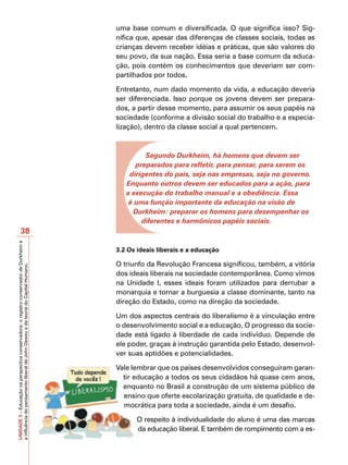 uma base comum e diversificada. O que significa isso? Sig-
                                                                                         nifica que, apesar das diferenças de classes sociais, todas as
                                                                                         crianças devem receber idéias e práticas, que são valores do
                                                                                         seu povo, da sua nação. Essa seria a base comum da educa-
                                                                                         ção, pois contém os conhecimentos que deveriam ser com-
                                                                                         partilhados por todos.

                                                                                         Entretanto, num dado momento da vida, a educação deveria
                                                                                         ser diferenciada. Isso porque os jovens devem ser prepara-
                                                                                         dos, a partir desse momento, para assumir os seus papéis na
                                                                                         sociedade (conforme a divisão social do trabalho e a especia-
                                                                                         lização), dentro da classe social a qual pertencem.



                                                                                                  Segundo Durkheim, há homens que devem ser
                                                                                               preparados para refletir, para pensar, para serem os
                                                                                             dirigentes do país, seja nas empresas, seja no governo.
                                                                                            Enquanto outros devem ser educados para a ação, para
                                                                                            a execução do trabalho manual e a obediência. Essa
                                                                                             é uma função importante da educação na visão de
                                                                                              Durkheim: preparar os homens para desempenhar os
                                                                                                 diferentes e harmônicos papéis sociais.
                       38
UNIDADE 3 – Educação na perspectiva conservadora: o registro conservador de Durkheim e




                                                                                         3.2 Os ideais liberais e a educação

                                                                                         O triunfo da Revolução Francesa significou, também, a vitória
a influência do pensamento liberal de John Dewey e da teoria do Capital Humano.




                                                                                         dos ideais liberais na sociedade contemporânea. Como vimos
                                                                                         na Unidade I, esses ideais foram utilizados para derrubar a
                                                                                         monarquia e tornar a burguesia a classe dominante, tanto na
                                                                                         direção do Estado, como na direção da sociedade.

                                                                                         Um dos aspectos centrais do liberalismo é a vinculação entre
                                                                                         o desenvolvimento social e a educação. O progresso da socie-
                                                                                         dade está ligado à liberdade de cada indivíduo. Depende de
                                                                                         ele poder, graças à instrução garantida pelo Estado, desenvol-
                                                                                         ver suas aptidões e potencialidades.

                                                                                         Vale lembrar que os países desenvolvidos conseguiram garan-
                                                                                           tir educação a todos os seus cidadãos há quase cem anos,
                                                                                           enquanto no Brasil a construção de um sistema público de
                                                                                           ensino que oferte escolarização gratuita, de qualidade e de-
                                                                                           mocrática para toda a sociedade, ainda é um desafio.

                                                                                                O respeito à individualidade do aluno é uma das marcas
                                                                                                da educação liberal. E também de rompimento com a es-
 