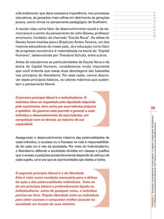 cola tradicional, que dava excessiva importância, nos processos




                                                                                                 IMPORTANTE
educativos, às gerações mais velhas em detrimento às gerações
jovens, como vimos no pensamento pedagógico de Durkheim.

A escola vista como fator de desenvolvimento social e da de-
mocracia é o centro do pensamento de John Dewey, professor
americano, fundador da chamada “Escola Nova”. As idéias de
Dewey foram trazidas para o Brasil por Anísio Teixeira, um dos
maiores educadores do nosso país. Já a educação como fator
de progresso econômico é materializada na teoria do “Capital
Humano”, desenvolvida por Theodore Schultz, entre outros.

Antes de estudarmos as particularidades da Escola Nova e da
teoria do Capital Humano, consideramos muito importante
que você entenda que essas duas abordagens são baseadas
nos princípios do liberalismo. Por essa razão, vamos descre-
ver esses princípios básicos, os valores máximos que susten-
tam o pensamento liberal.



O primeiro princípio liberal é o individualismo. O
indivíduo deve ser respeitado pela dignidade adquirida
pelo nascimento, bem como por seus talentos próprios
                                                                    39
e aptidões. Ao governo cabe permitir e garantir a cada
indivíduo o desenvolvimento de seus talentos, em




                                                                    UNIDADE 3 – Educação na perspectiva conservadora: o registro conservador de Durkheim
competição com os demais, ao máximo de sua
capacidade.




                                                                    e a influência do pensamento liberal de John Dewey e da teoria do Capital Humano.
Assegurado o desenvolvimento máximo das potencialidades de
cada indivíduo, o sucesso ou o fracasso na vida é responsabilida-
de de cada um e não da sociedade. Por meio do Individualismo,
o liberalismo defende a sociedade dividida em classes e justifica
que o acesso a posições sociais favoráveis depende do esforço de
cada sujeito, uma vez que as oportunidades são dadas a todos.



O segundo princípio liberal é o da liberdade.
Esta é vista como condição necessária para a defesa
da ação e das potencialidades individuais. Trata-se
de um princípio básico e profundamente ligado ao
individualismo: antes de qualquer coisa, o indivíduo
precisa ser livre. Propõe liberdade entre os indivíduos
para obter sucesso e conquistar melhor posição na
sociedade em função de seus talentos.
 