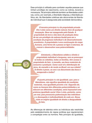 Esse princípio é utilizado para combater aquelas pessoas que
                                                                                         tinham privilégio de nascimento, como os nobres, durante a
                                                                                         monarquia. Tal princípio defende também as liberdades coleti-
                                                                                         vas, como, por exemplo, a liberdade religiosa, a liberdade po-
                                                                                         lítica, etc. As liberdades coletivas são decorrentes da liberda-
                                                                                         de individual que é assegurada pela sociedade democrática.



                                                                                                   O terceiro princípio é o da propriedade privada.
                                                                                                Ela é vista como um direito natural, livre de qualquer
                                                                                              usurpação. Deve ser assegurada pelo Estado. A
                                                                                             propriedade da terra e dos bens de produção deixa
                                                                                            de ser um privilégio da nobreza feudal para ser a
                                                                                            condição de progresso individual e de desenvolvimento
                                                                                             econômico. A propriedade é uma continuação do corpo
                                                                                              humano, uma forma de a pessoa se ligar à natureza, de
                                                                                                crescer e desenvolver suas potencialidades.



                                                                                                     Entretanto, o liberalismo celebra o direito à
                                                                                               propriedade individual e burguesa, sem se preocupar
                                                                                            se todos os cidadãos, todas as famílias, têm acesso à
                       40                                                                  propriedade de fato: à moradia, aos bens materiais de
                                                                                           consumo e produção. Como você vê a distribuição de
UNIDADE 3 – Educação na perspectiva conservadora: o registro conservador de Durkheim e




                                                                                           terra, de moradia e de renda no Brasil, em sua cidade?
                                                                                            O direito à posse, ao uso e ao documento dos bens é
a influência do pensamento liberal de John Dewey e da teoria do Capital Humano.




                                                                                               assegurado a todos?



                                                                                                 O quarto princípio é o da igualdade, que, para o
                                                                                              liberalismo, não significa igualdade de condições
                                                                                            materiais, mas igualdade perante a lei. Segundo ele,
                                                                                           como os homens têm diferentes potencialidades e se
                                                                                           educam em diferentes condições, seria impossível uma
                                                                                           pretensa igualdade social. Esta é vista, portanto, como
                                                                                            um mal, pois provocaria padronização dos indivíduos
                                                                                             e o desrespeito à individualidade de cada um. Dessa
                                                                                               visão se origina igualdade de direito e desigualdade
                                                                                                  de fato.



                                                                                         As diferenças de talentos entre os indivíduos são resolvidas
                                                                                         pelo estabelecimento de regras jurídicas que regulamentam
                                                                                         a competição entre os homens. Pelo princípio da igualdade,
 