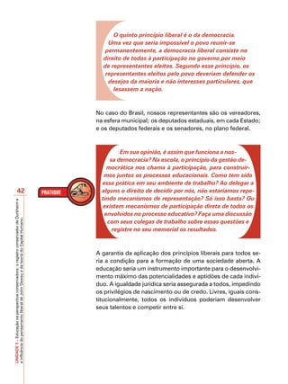 O quinto princípio liberal é o da democracia.
                                                                                             Uma vez que seria impossível o povo reunir-se
                                                                                            permanentemente, a democracia liberal consiste no
                                                                                           direito de todos à participação no governo por meio
                                                                                           de representantes eleitos. Segundo esse princípio, os
                                                                                            representantes eleitos pelo povo deveriam defender os
                                                                                             desejos da maioria e não interesses particulares, que
                                                                                               lesassem a nação.



                                                                                         No caso do Brasil, nossos representantes são os vereadores,
                                                                                         na esfera municipal; os deputados estaduais, em cada Estado;
                                                                                         e os deputados federais e os senadores, no plano federal.



                                                                                                  Em sua opinião, é assim que funciona a nos-
                                                                                              sa democracia? Na escola, o princípio da gestão de-
                                                                                             mocrática nos chama à participação, para construír-
                                                                                            mos juntos os processos educacionais. Como tem sido
                                                                                           essa prática em seu ambiente de trabalho? Ao delegar a
                       42                                                                  alguns o direito de decidir por nós, não estaríamos repe-
                                                                                           tindo mecanismos de representação? Só isso basta? Ou
UNIDADE 3 – Educação na perspectiva conservadora: o registro conservador de Durkheim e




                                                                                           existem mecanismos de participação direta de todos os
                                                                                            envolvidos no processo educativo? Faça uma discussão
a influência do pensamento liberal de John Dewey e da teoria do Capital Humano.




                                                                                             com seus colegas de trabalho sobre essas questões e
                                                                                               registre no seu memorial os resultados.



                                                                                         A garantia da aplicação dos princípios liberais para todos se-
                                                                                         ria a condição para a formação de uma sociedade aberta. A
                                                                                         educação seria um instrumento importante para o desenvolvi-
                                                                                         mento máximo das potencialidades e aptidões de cada indiví-
                                                                                         duo. A igualdade jurídica seria assegurada a todos, impedindo
                                                                                         os privilégios de nascimento ou de credo. Livres, iguais cons-
                                                                                         titucionalmente, todos os indivíduos poderiam desenvolver
                                                                                         seus talentos e competir entre si.
 