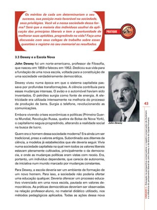 IMPORTANTE
       Os méritos de cada um determinariam o seu
     sucesso, sua posição mais favorável na sociedade,
   seus privilégios. Você vê a nossa sociedade dessa for-
  ma? Será que a maioria dos indivíduos usufrui da apli-
  cação dos princípios liberais e tem a oportunidade de
  melhorar suas aptidões, progredindo na vida? Faça uma
   discussão com seus colegas de trabalho sobre essas
    questões e registre no seu memorial os resultados.



3.3 Dewey e a Escola Nova

John Dewey foi um norte-americano, professor de Filosofia,
que nasceu em 1859 e faleceu em 1952. Dedicou sua vida para
a fundação de uma nova escola, voltada para a constituição de
uma sociedade verdadeiramente democrática.

Dewey viveu numa época em que o sistema capitalista pas-
sava por profundas transformações. A ciência contribuía para
essas mudanças intensas. O avião e o automóvel haviam sido
inventados. O petróleo surgia como fonte de energia. A ele-
tricidade era utilizada intensamente na melhoria do processo
de produção de bens. Surgia o telefone, revolucionando as                        43
comunicações.




                                                                                 UNIDADE 3 – Educação na perspectiva conservadora: o registro conservador de Durkheim
Embora vivendo crises econômicas e políticas (Primeira Guer-
ra Mundial, Revolução Russa, quebra da Bolsa de Nova York),




                                                                                 e a influência do pensamento liberal de John Dewey e da teoria do Capital Humano.
o capitalismo seguia progredindo, alterando a realidade social      John Dewey
na busca de lucro.

Quem era o homem dessa sociedade moderna? Era ainda um ser
tradicional, preso a valores antigos. Subordinado aos ditames da
ciência, a modelos já estabelecidos que ele deveria seguir. Vivia
numa sociedade capitalista na qual nem todos os valores liberais
estavam plenamente cultivados, principalmente o da democra-
cia, e onde as mudanças políticas eram vistas com receio. Era,
portanto, um indivíduo dependente, que carecia de autonomia,
de iniciativa num mundo marcado por mudanças constantes.

Para Dewey, a escola deveria ser um ambiente de formação de
um novo homem. Para isso, a sociedade não poderia ofertar
uma educação qualquer. Deveria oferecer um processo educa-
tivo vivenciado em uma nova escola, pautada em valores de-
mocráticos. As práticas democráticas deveriam ser observadas
na relação professor-aluno, no material didático utilizado, nos
métodos pedagógicos aplicados. Todas as ações dessa nova
 