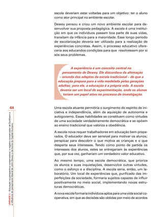 escola deveriam estar voltadas para um objetivo: ter o aluno
                                                                                         como ator principal no ambiente escolar.

                                                                                         Dewey pensou e criou um novo ambiente escolar para de-
                                                                                         senvolver sua proposta pedagógica. A escola é uma institui-
                                                                                         ção em que os indivíduos passam boa parte de suas vidas,
                                                                                         transitam da infância para a maioridade. Esse longo período
                                                                                         de escolarização deveria ser utilizado para a realização de
                                                                                         experiências concretas. Assim, o processo educativo ofere-
                                                                                         ceria aos educandos condições para que resolvessem por si
                                                                                         sós seus problemas.



                                                                                                    A experiência é um conceito central no
                                                                                              pensamento de Dewey. Ele discordava da afirmação
                                                                                            – oriunda dos adeptos da escola tradicional – de que a
                                                                                           educação prepara para a vida modelada pelas gerações
                                                                                           adultas; para ele, a educação é a própria vida. A escola
                                                                                            deveria ser um local de experimentação, onde os alunos
                                                                                               teriam um papel ativo no processo de investigação.



                       44                                                                Uma escola atuante permitiria o surgimento do espírito de ini-
                                                                                         ciativa e independência, além da aquisição de autonomia e
UNIDADE 3 – Educação na perspectiva conservadora: o registro conservador de Durkheim e




                                                                                         autogoverno. Essas habilidades se constituem como virtudes
                                                                                         de uma sociedade verdadeiramente democrática e se opõem
a influência do pensamento liberal de John Dewey e da teoria do Capital Humano.




                                                                                         ao ensino tradicional que valoriza a obediência.

                                                                                         A escola nova requer trabalhadores em educação bem prepa-
                                                                                         rados. O educador deve ser sensível para motivar os alunos;
                                                                                         perspicaz para descobrir o que motiva as crianças e o que
                                                                                         desperta seus interesses. Tendo como ponto de partida os
                                                                                         interesses dos alunos, estes se entregariam às experiências
                                                                                         que, por sua vez, ganhariam um verdadeiro valor educativo.

                                                                                         Ao mesmo tempo, uma escola democrática, que prioriza
                                                                                         os alunos e suas inquietações, desenvolve outras virtudes,
                                                                                         como o esforço e a disciplina. A escola seria, então, um la-
                                                                                         boratório. Um local de experiências que, purificado das im-
                                                                                         perfeições da sociedade, formaria sujeitos capazes de influir
                                                                                         positivamente no meio social, implementando novas estru-
                                                                                         turas democráticas.

                                                                                         A nova escola formaria indivíduos aptos para uma vida social co-
                                                                                         operativa, em que as decisões são obtidas por meio de acordos
 