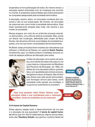 amparados na livre participação de todos. Ao mesmo tempo, a




                                                                                                                              IMPORTANTE
educação estaria sintonizada com as mudanças que ocorrem
no mundo. E propiciaria oportunidades para todos alcançarem
as conquistas asseguradas pela sociedade democrática.

A educação, atuaria, assim, na renovação constante dos cos-
tumes e não na sua preservação. No entanto, tal renovação
de costumes tem como limite a sociedade democrática. Caso
fosse supostamente atingida essa meta, não haveria o que
mudar na sociedade.

Dewey pregava, por meio de um profundo processo educati-
vo democrático, uma reforma total da sociedade. Mas, sendo
um liberal, tais mudanças, defendidas pelo criador da Nova
Escola, não deveriam eliminar os privilégios da sociedade bur-
guesa, uma vez que foram conquistados democraticamente.

No Brasil, esses princípios foram trazidos por educadores que
sofreram a influência de Dewey, em especial Anísio Teixeira,
constituindo, aqui, um ideário próprio à realidade nacional, ca-
rente de espaços públicos de educação para todos.

                    A idéia da educação como ponto de parti-
                    da, como direito de todos e de cada um, foi
                                                                                                 45
                    o que inspirou o lançamento do Manifesto
                    dos Pioneiros da Educação, em 1932, em




                                                                                                 UNIDADE 3 – Educação na perspectiva conservadora: o registro conservador de Durkheim
                    defesa de uma educação pública, gratuita,
                    laica, com igualdade para ambos os sexos,




                                                                                                 e a influência do pensamento liberal de John Dewey e da teoria do Capital Humano.
                    obrigatória e dever do Estado. Não foi fácil
                    para Anísio lutar pela escola democrática,     Conheça o Instituto
                    com formação comum para todos, numa            Nacional de Estudos e
                                                                   Pesquisas Educacionais
                    sociedade onde estudar era privilégio, e       Anísio Teixeira (Inep) no
                    os governos autoritários se sucediam.          endereço eletrônico http://
Anísio Teixeira
                                                                   www.inep.gov.br/



       Faça uma pesquisa sobre Anísio Teixeira, suas
    principais idéias e sua contribuição para a educação
     brasileira. Anote os resultados no seu memorial.



3.4 A teoria do Capital Humano

Existe alguma relação entre o desenvolvimento de um país
e a educação de sua população? A teoria do capital huma-
no afirma que sim. Ela foi elaborada por alguns economistas,
entre eles Theodore Schultz, que ganhou o prêmio Nobel de
 