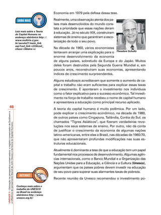 Economia em 1979 pela defesa dessa tese.

                                                                                                                       Realmente, uma observação atenta dos pa-
                                                                                                                       íses mais desenvolvidos do mundo cons-
                                                                                                                       tata a prioridade que essas nações deram
                                                                                         Leia mais sobre a Teoria
                                                                                         do Capital Humano no
                                                                                                                       à educação. Já no século XIX, construíram
                                                                                         endereço eletrônico http://   sistemas de ensino que garantiram a esco-
                                                                                         www.multirio.rj.gov.
                                                                                                                       larização de todo o seu povo.
                                                                                         br/seculo21/texto_link.
                                                                                         asp?cod_link=223&cod_
                                                                                         chave=3&letra=c               Na década de 1960, vários economistas
                                                                                                                       tentavam arranjar uma explicação para o Theodore Schultz
                                                                                                                       enorme desenvolvimento da economia
                                                                                                                       de alguns países, sobretudo da Europa e do Japão. Muitos
                                                                                                                       deles foram destruídos pela Segunda Guerra Mundial e, em
                                                                                                                       poucos anos, reconstruíram suas economias, apresentando
                                                                                                                       índices de crescimento surpreendentes.

                                                                                                                       Alguns estudiosos acreditavam que somente o aumento de ca-
                                                                                                                       pital e trabalho não eram suficientes para explicar essas taxas
                                                                                                                       de crescimento. E apontaram o investimento nos indivíduos
                                                                                                                       como o fator explicativo para o sucesso econômico. Tal investi-
                                                                                                                       mento na força de trabalho recebeu o nome de capital humano
                                                                                                                       e apresentava a educação como principal recurso aplicado.
                       46                                                                                              A teoria do capital humano é muito polêmica. Por um lado,
                                                                                                                       pode explicar o crescimento econômico, na década de 1980,
UNIDADE 3 – Educação na perspectiva conservadora: o registro conservador de Durkheim e




                                                                                                                       de outros países como Cingapura, Tailândia, Coréia do Sul, os
                                                                                                                       chamados “Tigres Asiáticos”, que fizeram verdadeiras revo-
a influência do pensamento liberal de John Dewey e da teoria do Capital Humano.




                                                                                                                       luções nos seus sistemas de ensino. Por outro, não dá conta
                                                                                                                       de justificar o crescimento da economia de algumas nações
                                                                                                                       latino-americanas, entre elas o Brasil, nas décadas de 1960/70,
                                                                                                                       que não apresentaram profundas modificações nas suas es-
                                                                                                                       truturas educacionais.

                                                                                                                       Atualmente é dominante a tese de que a educação tem um papel
                                                                                                                       fundamental nos processos de desenvolvimento. Algumas agên-
                                                                                                                       cias internacionais, como o Banco Mundial e a Organização das
                                                                                                                       Nações Unidas para a Educação, a Ciência e a Cultura (Unesco),
                                                                                                                       argumentam que os países pobres devem investir na educação
                                                                                                                       de seu povo para superar suas alarmantes taxas de pobreza.

                                                                                                                       Recente reunião da Unesco recomendou o investimento pú-

                                                                                          Conheça mais sobre o
                                                                                          trabalho da UNESCO
                                                                                          no Brasil no endereço
                                                                                          eletrônico http://www.
                                                                                          unesco.org.br/
 