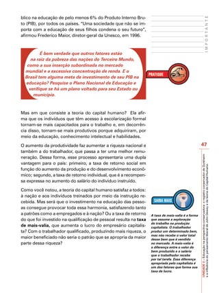 blico na educação de pelo menos 6% do Produto Interno Bru-




                                                                                                                                IMPORTANTE
to (PIB), por todos os países. “Uma sociedade que não se im-
porta com a educação de seus filhos condena o seu futuro”,
afirmou Frederico Maior, diretor-geral da Unesco, em 1996.



          É bem verdade que outros fatores estão
     na raiz da pobreza das nações do Terceiro Mundo,
   como a sua inserção subordinada no mercado
  mundial e a excessiva concentração de renda. E o
  Brasil tem alguma meta de investimento de seu PIB na
  educação? Pesquise o Plano Nacional de Educação e
    verifique se há um plano voltado para seu Estado ou
      município.



Mas em que consiste a teoria do capital humano? Ela afir-
ma que os indivíduos que têm acesso à escolarização formal
tornam-se mais capacitados para o trabalho e, em decorrên-
cia disso, tornam-se mais produtivos porque adquiriram, por
meio da educação, conhecimento intelectual e habilidades.

O aumento da produtividade faz aumentar a riqueza nacional e                                       47
também a do trabalhador, que passa a ter uma melhor remu-




                                                                                                   UNIDADE 3 – Educação na perspectiva conservadora: o registro conservador de Durkheim
neração. Dessa forma, esse processo apresentaria uma dupla
vantagem para o país: primeiro, a taxa de retorno social em




                                                                                                   e a influência do pensamento liberal de John Dewey e da teoria do Capital Humano.
função do aumento da produção e do desenvolvimento econô-
mico; segundo, a taxa de retorno individual, que é a recompen-
sa expressa no aumento do salário do indivíduo instruído.

Como você notou, a teoria do capital humano satisfaz a todos:
à nação e aos indivíduos treinados por meio da instrução re-
cebida. Mas será que o investimento na educação das pesso-
as consegue provocar toda essa harmonia, satisfazendo tanto
a patrões como a empregados e à nação? Ou a taxa de retorno       A taxa de mais-valia é a forma
do que foi investido na qualificação de pessoal resulta na taxa   que assume a exploração
                                                                  do trabalho na produção
de mais-valia, que aumenta o lucro do empresário capitalis-       capitalista. O trabalhador
ta? Com o trabalhador qualificado, produzindo mais riqueza, o     produz um determinado bem,
                                                                  mas não recebe o valor total
maior beneficiado não seria o patrão que se apropria da maior     desse bem que é vendido
parte dessa riqueza?                                              no mercado. A mais-valia é
                                                                  a diferença entre o valor do
                                                                  bem produzido e o salário
                                                                  que o trabalhador recebe
                                                                  por tal tarefa. Essa diferença
                                                                  apropriada pelo capitalista é
                                                                  um dos fatores que forma sua
                                                                  taxa de lucro.
 