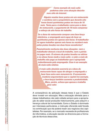 Como exemplo de mais-valia
                                                                                                          podemos citar uma situação descrita
                                                                                                        num sítio da internet:

                                                                                                      Alguém resolve lavar pratos em um restaurante
                                                                                                    e combina com o proprietário que durante oito
                                                                                                   horas lavará quinhentos pratos em troca de 10
                                                                                                  reais. Tanto para o trabalhador como para o dono
                                                                                                 do restaurante, o pagamento de 10 reais compensa
                                                                                                o esforço de oito horas de trabalho.

                                                                                               Se o dono do restaurante comprar uma lava-louça
                                                                                              eletrônica, o empregado será capaz de lavar os
                                                                                              quinhentos pratos em apenas seis horas. O trabalhador
                                                                                             irá agora trabalhar apenas seis horas ou receberá mais
                                                                                             pelos pratos lavados nas duas horas excedentes?

                                                                                             Possivelmente nenhuma das duas situações: nem o
                                                                                             trabalhador deixará o local de trabalho, nem o patrão
                                                                                             irá pagar mais. O número de pratos lavados na sétima
                                                                                             e na oitava horas mede a mais-valia: o valor a mais de
                                                                                              trabalho não-pago ao trabalhador que é apropriado
                                                                                               indevidamente pelo empregador. Esse é um exemplo
                       48                                                                       de mais-valia relativa.

                                                                                                A mais-valia absoluta ocorreria se o dono do
UNIDADE 3 – Educação na perspectiva conservadora: o registro conservador de Durkheim e




                                                                                                 restaurante fosse capaz de obrigar o empregado a
                                                                                                  fazer hora extra sem remunerá-lo. O economista
a influência do pensamento liberal de John Dewey e da teoria do Capital Humano.




                                                                                                   moderno argumentaria que o capital (no exemplo,
                                                                                                     a lava-louça) também aumenta a produtividade.
                                                                                                       Marx, porém, achava que apenas o trabalho
                                                                                                         gera valor.



                                                                                         A conseqüência da aplicação dessas teses é que o Estado
                                                                                         deve investir em educação. Mas a educação ofertada para a
                                                                                         classe trabalhadora não está voltada sempre para a apropria-
                                                                                         ção do saber social produzido historicamente, para adquirir a
                                                                                         herança cultural da humanidade. Como o Estado é dominado
                                                                                         por interesses particulares, a instrução oferecida está focada
                                                                                         na contribuição que ela poderá trazer aos negócios dos capi-
                                                                                         talistas. Por exemplo, se o mercado necessita de profissionais
                                                                                         de informática, a educação escolar se direciona para a forma-
                                                                                         ção de técnicos dessa área.
 