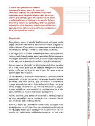 A teoria do capital humano estará




                                                                                                  IMPORTANTE
preocupada, assim, com a formação de
indivíduos dotados de habilidades necessárias
para o aumento da produtividade e dos lucros do
capital. Ela reforça alguns princípios liberais, como
o individualismo e o direito à propriedade. Reforça
também o espírito de competição entre as pessoas,
passando a idéia de que os vitoriosos na vida foram
aqueles que se esforçaram e, portanto, merecem seu
local privilegiado no mundo.



Recordando

Concluímos, assim, o estudo das formas de enxergar a edu-
cação como um instrumento de conservação das relações so-
ciais existentes. Essas visões conservadoras pregam algumas
reformas para corrigir “falhas” da sociedade capitalista.

A educação para Durkheim, por exemplo, tem a função de trans-
mitir as tradições culturais e as regras sociais. Para assegurar a
inculcação dos valores dominantes, é necessário que a geração
adulta exerça a ação educativa sobre a geração mais jovem.
                                                                     49
Agindo assim, a educação contribui para o indivíduo se adap-




                                                                     UNIDADE 3 – Educação na perspectiva conservadora: o registro conservador de Durkheim
tar à vida social, para que as pessoas exerçam sua função
social conforme, geralmente, sua origem de classe e para a




                                                                     e a influência do pensamento liberal de John Dewey e da teoria do Capital Humano.
conservação da sociedade.

Já para Dewey, a educação deveria formar um novo homem
sintonizado com um mundo em constantes transformações.
Somente uma nova escola, que valorizasse a experiência,
criasse as condições para o desenvolvimento de um ser autô-
nomo e fosse um ambiente de vivência democrática, poderia
educar indivíduos capazes de influir positivamente na socie-
dade, tornando-a mais cooperativa e participativa.

Assim, a escola, vista como um laboratório, contribuiria para
as reformas sociais, para a renovação dos costumes, dentro
dos limites da sociedade capitalista.

Por fim, a Teoria do Capital Humano relaciona educação e de-
senvolvimento econômico. Para ela, os países que investiram
na educação de seu povo conseguiram maior sucesso na eco-
nomia. Um trabalhador qualificado consegue produzir mais
 