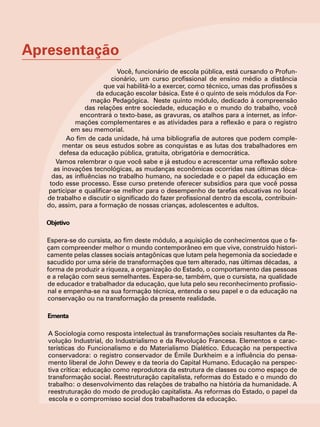 Apresentação
                            Você, funcionário de escola pública, está cursando o Profun-
                          cionário, um curso profissional de ensino médio a distância
                       que vai habilitá-lo a exercer, como técnico, umas das profissões s
                     da educação escolar básica. Este é o quinto de seis módulos da For-
                   mação Pedagógica. Neste quinto módulo, dedicado à compreensão
                 das relações entre sociedade, educação e o mundo do trabalho, você
                encontrará o texto-base, as gravuras, os atalhos para a internet, as infor-
             mações complementares e as atividades para a reflexão e para o registro
            em seu memorial.
           Ao fim de cada unidade, há uma bibliografia de autores que podem comple-
         mentar os seus estudos sobre as conquistas e as lutas dos trabalhadores em
        defesa da educação pública, gratuita, obrigatória e democrática.
       Vamos relembrar o que você sabe e já estudou e acrescentar uma reflexão sobre
      as inovações tecnológicas, as mudanças econômicas ocorridas nas últimas déca-
     das, as influências no trabalho humano, na sociedade e o papel da educação em
    todo esse processo. Esse curso pretende oferecer subsídios para que você possa
   participar e qualificar-se melhor para o desempenho de tarefas educativas no local
   de trabalho e discutir o significado do fazer profissional dentro da escola, contribuin-
   do, assim, para a formação de nossas crianças, adolescentes e adultos.

   Objetivo

   Espera-se do cursista, ao fim deste módulo, a aquisição de conhecimentos que o fa-
   çam compreender melhor o mundo contemporâneo em que vive, construído histori-
   camente pelas classes sociais antagônicas que lutam pela hegemonia da sociedade e
   sacudido por uma série de transformações que tem alterado, nas últimas décadas, a
   forma de produzir a riqueza, a organização do Estado, o comportamento das pessoas
   e a relação com seus semelhantes. Espera-se, também, que o cursista, na qualidade
   de educador e trabalhador da educação, que luta pelo seu reconhecimento profissio-
   nal e empenha-se na sua formação técnica, entenda o seu papel e o da educação na
   conservação ou na transformação da presente realidade.

   Ementa

   A Sociologia como resposta intelectual às transformações sociais resultantes da Re-
   volução Industrial, do Industrialismo e da Revolução Francesa. Elementos e carac-
   terísticas do Funcionalismo e do Materialismo Dialético. Educação na perspectiva
   conservadora: o registro conservador de Émile Durkheim e a influência do pensa-
   mento liberal de John Dewey e da teoria do Capital Humano. Educação na perspec-
   tiva crítica: educação como reprodutora da estrutura de classes ou como espaço de
   transformação social. Reestruturação capitalista, reformas do Estado e o mundo do
   trabalho: o desenvolvimento das relações de trabalho na história da humanidade. A
   reestruturação do modo de produção capitalista. As reformas do Estado, o papel da
   escola e o compromisso social dos trabalhadores da educação.
 
