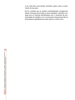 e ser mais bem remunerado. Contribui, assim, para o cresci-
                                                                                         mento do seu país.

                                                                                         Se for verdade que as nações industrializadas conseguiram
                                                                                         ofertar instrução para todos os seus cidadãos, é também ver-
                                                                                         dade que os maiores beneficiados com o aumento da pro-
                                                                                         dutividade do trabalho com o incremento educacional são os
                                                                                         empresários capitalistas que dele retiram o maior lucro.




                       50
UNIDADE 3 – Educação na perspectiva conservadora: o registro conservador de Durkheim e
a influência do pensamento liberal de John Dewey e da teoria do Capital Humano.
 