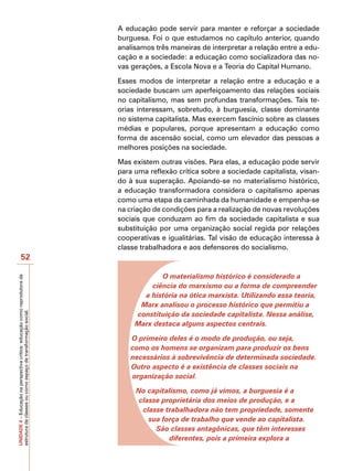 A educação pode servir para manter e reforçar a sociedade
                                                                            burguesa. Foi o que estudamos no capítulo anterior, quando
                                                                            analisamos três maneiras de interpretar a relação entre a edu-
                                                                            cação e a sociedade: a educação como socializadora das no-
                                                                            vas gerações, a Escola Nova e a Teoria do Capital Humano.

                                                                            Esses modos de interpretar a relação entre a educação e a
                                                                            sociedade buscam um aperfeiçoamento das relações sociais
                                                                            no capitalismo, mas sem profundas transformações. Tais te-
                                                                            orias interessam, sobretudo, à burguesia, classe dominante
                                                                            no sistema capitalista. Mas exercem fascínio sobre as classes
                                                                            médias e populares, porque apresentam a educação como
                                                                            forma de ascensão social, como um elevador das pessoas a
                                                                            melhores posições na sociedade.

                                                                            Mas existem outras visões. Para elas, a educação pode servir
                                                                            para uma reflexão crítica sobre a sociedade capitalista, visan-
                                                                            do à sua superação. Apoiando-se no materialismo histórico,
                                                                            a educação transformadora considera o capitalismo apenas
                                                                            como uma etapa da caminhada da humanidade e empenha-se
                                                                            na criação de condições para a realização de novas revoluções
                                                                            sociais que conduzam ao fim da sociedade capitalista e sua
                                                                            substituição por uma organização social regida por relações
                                                                            cooperativas e igualitárias. Tal visão de educação interessa à
                                                                            classe trabalhadora e aos defensores do socialismo.
                   52

                                                                                        O materialismo histórico é considerado a
UNIDADE 4 – Educação na perspectiva crítica: educação como reprodutora da




                                                                                     ciência do marxismo ou a forma de compreender
                                                                                   a história na ótica marxista. Utilizando essa teoria,
                                                                                  Marx analisou o processo histórico que permitiu a
estrutura de classes ou como espaço de transformação social.




                                                                                 constituição da sociedade capitalista. Nessa análise,
                                                                                 Marx destaca alguns aspectos centrais.

                                                                                O primeiro deles é o modo de produção, ou seja,
                                                                                como os homens se organizam para produzir os bens
                                                                                necessários à sobrevivência de determinada sociedade.
                                                                                Outro aspecto é a existência de classes sociais na
                                                                                organização social.

                                                                                 No capitalismo, como já vimos, a burguesia é a
                                                                                  classe proprietária dos meios de produção, e a
                                                                                   classe trabalhadora não tem propriedade, somente
                                                                                     sua força de trabalho que vende ao capitalista.
                                                                                       São classes antagônicas, que têm interesses
                                                                                           diferentes, pois a primeira explora a
 