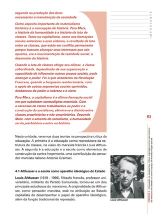 segunda na produção dos bens




                                                                                                        IMPORTANTE
necessários à manutenção da sociedade.

Outro aspecto importante do materialismo
histórico é a concepção de história. Para Marx,
a história da humanidade é a história da luta de
classes. Tanto no capitalismo, como nas formações
sociais anteriores a esse sistema, o resultado da luta
entre as classes, que estão em conflito permanente
porque buscam alcançar seus interesses que são
opostos, era a movimentação da realidade social, o
desenrolar da história.

Quando a luta de classes atinge seu clímax, a classe
subordinada, dependendo de sua organização e
capacidade de influenciar outros grupos sociais, pode
alcançar o poder. Foi o que aconteceu na Revolução
Francesa, quando a burguesia revolucionária, com
o apoio de outros segmentos sociais oprimidos,
desbancou do poder a nobreza e o clero.

Para Marx, o capitalismo é a última formação social
em que subsistem contradições materiais. Com
a ascensão da classe trabalhadora ao poder e a
construção do socialismo, elimina-se a divisão entre
classes proprietárias e não-proprietárias. Segundo
                                                                                    53
Marx, com o advento do socialismo, a humanidade
sai da pré-história e entra na história.




                                                                                    UNIDADE 4 – Educação na perspectiva crítica: educação como reprodutora
Nesta unidade, veremos duas teorias na perspectiva crítica da



                                                                                    da estrutura de classes ou como espaço de transformação social.
educação. A primeira é a educação como reprodutora da es-
trutura de classes, na visão do marxista francês Louis Althus-
ser. A segunda é a educação e a escola como elementos de
construção da contra-hegemonia, uma contribuição do pensa-
dor marxista italiano Antonio Gramsci.



4.1 Althusser e a escola como aparelho ideológico do Estado

Louis Althusser (1918 - 1990), filósofo francês, professor uni-
versitário, militante do Partido Comunista, tornou-se um dos
principais estudiosos do marxismo. A originalidade de Althus-
ser, como pensador marxista, está na atribuição ao Estado
capitalista de desempenhar o papel de aparelho ideológico,
além da função tradicional de repressão.                          Louis Althusser
 
