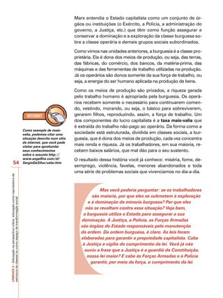 Marx entendia o Estado capitalista como um conjunto de ór-
                                                                                                          gãos ou instituições (o Exército, a Polícia, a administração do
                                                                                                          governo, a Justiça, etc.) que têm como função assegurar e
                                                                                                          conservar a dominação e a exploração da classe burguesa so-
                                                                                                          bre a classe operária e demais grupos sociais subordinados.

                                                                                                          Como vimos nas unidades anteriores, a burguesia é a classe pro-
                                                                                                          prietária. Ela é dona dos meios de produção, ou seja, das terras,
                                                                                                          das fábricas, do comércio, dos bancos, da matéria-prima, das
                                                                                                          máquinas e das ferramentas de trabalho utilizadas na produção.
                                                                                                          Já os operários são donos somente da sua força de trabalho, ou
                                                                                                          seja, a energia do ser humano aplicada na produção de bens.

                                                                                                          Como os meios de produção são privados, a riqueza gerada
                                                                                                          pelo trabalho humano é apropriada pela burguesia. Os operá-
                                                                                                          rios recebem somente o necessário para continuarem comen-
                                                                                                          do, vestindo, morando, ou seja, o básico para sobreviverem,
                                                                                                          gerarem filhos, reproduzindo, assim, a força de trabalho. Um
                                                                                                          dos componentes do lucro capitalista é a taxa mais-valia que
                                                                                                          é extraída do trabalho não-pago ao operário. Da forma como a
                                                                            Como exemplo de mais-
                                                                            valia, podemos citar uma      sociedade está estruturada, dividida em classes sociais, a bur-
                                                                            situação descrita num sítio   guesia, que é dona dos meios de produção, cada vez concentra
                                                                            da internet, que você pode
                                                                            visitar para aprofundar
                                                                                                          mais renda e riqueza. Já os trabalhadores, em sua maioria, re-
                                                                            seus conhecimentos            cebem baixos salários, que mal dão para o seu sustento.
                                                                            sobre o assunto http://
                                                                            www.angelfire.com/id/         O resultado dessa história você já conhece: miséria, fome, de-
                   54                                                       SergioDaSilva/valor.htm
                                                                                                          semprego, violência, favelas, menores abandonados e toda
                                                                                                          uma série de problemas sociais que vivenciamos no dia-a-dia.
UNIDADE 4 – Educação na perspectiva crítica: educação como reprodutora da




                                                                                                                       Mas você poderia perguntar: se os trabalhadores
                                                                                                                   são maioria, por que eles se submetem à exploração
estrutura de classes ou como espaço de transformação social.




                                                                                                                 e à dominação da minoria burguesa? Por que eles
                                                                                                               não se revoltam contra essa situação? Veja bem,
                                                                                                              a burguesia utiliza o Estado para assegurar a sua
                                                                                                             dominação. A Justiça, a Polícia, as Forças Armadas
                                                                                                             são órgãos do Estado responsáveis pela manutenção
                                                                                                             da ordem. Da ordem burguesa, é claro. As leis foram
                                                                                                             elaboradas para garantir a propriedade capitalista. Cabe
                                                                                                              à Justiça a vigília do cumprimento da lei. Você já não
                                                                                                               ouviu a frase que a Justiça é a guardiã da Constituição,
                                                                                                                nossa lei maior? E cabe às Forças Armadas e à Polícia
                                                                                                                  garantir, por meio da força, o cumprimento da lei.
 