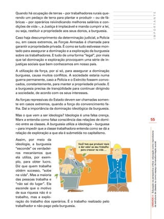 Quando há ocupação de terras – por trabalhadores rurais que-




                                                                                       IMPORTANTE
rendo um pedaço de terra para plantar e produzir – ou de fá-
bricas – por operários reivindicando melhores salários e con-
dições de vida –, a Justiça é implacável e manda cumprir a lei,
ou seja, restituir a propriedade aos seus donos, a burguesia.

Caso haja descumprimento da determinação judicial, a Polícia
ou, em casos extremos, as Forças Armadas é chamada para
garantir a propriedade privada. É como se tudo estivesse mon-
tado para assegurar a dominação e a exploração da burguesia
sobre os trabalhadores. E tudo de uma forma “legal”, por mais
que tal dominação e exploração provoquem uma série de in-
justiças sociais que bem conhecemos em nosso país.

A utilização da força, por si só, para assegurar a dominação
burguesa, causa muitos conflitos. A sociedade estaria numa
guerra permanente, caso a Polícia e o Exército fossem convo-
cados, constantemente, para manter a propriedade privada. E
a burguesia precisa de tranqüilidade para continuar dirigindo
a sociedade, de acordo com os seus interesses.

As forças repressivas do Estado devem ser chamadas somen-
te em casos extremos, quando a força do convencimento fa-
lha. Daí a importância da dominação ideológica da burguesia.

Mas o que vem a ser ideologia? Ideologia é uma falsa crença.
Marx a entendia como falsa consciência das relações de domí-       55
nio entre as classes. A burguesia utiliza a ideologia – burguesa
– para impedir que a classe trabalhadora entenda como se dá a




                                                                   UNIDADE 4 – Educação na perspectiva crítica: educação como reprodutora
relação de exploração a que ela é submetida no capitalismo.

Assim, por meio da



                                                                   da estrutura de classes ou como espaço de transformação social.
ideologia, a burguesia
“esconde” os verdadei-
ros mecanismos que
ela utiliza, por exem-
plo, para obter lucro.
Diz que quem trabalha
obtém sucesso, “sobe
na vida”. Mas a maioria
das pessoas trabalha e
“não sai do lugar”. Ela
esconde que o motivo
de sua riqueza não é o
trabalho, mas a explo-
ração do trabalho dos operários. É o trabalho realizado pelo
trabalhador e não-pago pela burguesia.
 