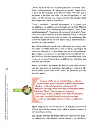 Lembra-se da mais-valia, aquela quantidade de horas traba-
                                                                            lhadas pelo operário e não paga pela burguesia? Essa é a fon-
                                                                            te de lucro da burguesia e por ela escondida. Por mais que o
                                                                            trabalhador trabalhe, por mais que seja empenhado no seu
                                                                            ofício, ele dificilmente será rico, porque não tem propriedade
                                                                            e não explora o trabalho dos outros.

                                                                            Então, o verdadeiro “segredo” do sucesso da burguesia, que
                                                                            ela esconde, é a exploração do trabalho dos outros. Mas ela
                                                                            esconde isso por meio de afirmações ideológicas como “quem
                                                                            trabalha prospera”, “o segredo do sucesso é o trabalho”, “ven-
                                                                            ce na vida quem trabalha” e outras frases que você já deve ter
                                                                            ouvido e que convencem muita gente de que as coisas se dão
                                                                            realmente dessa forma. No final das contas, o trabalhador aca-
                                                                            ba vivendo para trabalhar.

                                                                            Mas, além de falsear a realidade, a ideologia serve para justi-
                                                                            ficar essa realidade. Peguemos, por exemplo, o princípio da
                                                                            igualdade, de acordo com os ideais liberais. A burguesia pre-
                                                                            ga que as pessoas devem ser iguais juridicamente, ter os mes-
                                                                            mos direitos. Mas não podem ser iguais materialmente, uma
                                                                            vez que o sucesso material é conseqüência dos talentos e das
                                                                            aptidões de cada um.

                                                                            Assim, garantida a igualdade de direitos para todos (educa-
                                                                            ção, por exemplo), os indivíduos competiriam entre si e ob-
                   56
                                                                            teria sucesso quem fosse mais capaz. Ora, sabemos que não
                                                                            funciona assim.
UNIDADE 4 – Educação na perspectiva crítica: educação como reprodutora da




                                                                                     Imagine o filho de um industrial com todas as
                                                                                  facilidades de educar-se que o dinheiro proporciona.
estrutura de classes ou como espaço de transformação social.




                                                                                Os dois – o filho do operário e o do industrial –
                                                                               disputam uma vaga num curso concorrido (Engenharia,
                                                                               Medicina, Direito, Computação etc.) de uma
                                                                               universidade federal. É óbvio que o filho do industrial
                                                                                tem mais possibilidades de passar porque teve
                                                                                   melhores condições de desenvolver seus talentos.



                                                                            Agora imagine um filho de operário. Ele estuda numa escola
                                                                            pública da periferia, muitas vezes trabalha, não tem acesso a
                                                                            computador, não viaja.

                                                                            São poucos os filhos de trabalhadores que conseguem supe-
                                                                            rar todas essas dificuldades e atingir aquele curso de desta-
 