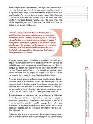 Por exemplo, com a progressiva utilização da catraca eletrô-




                                                                                      IMPORTANTE
nica nos ônibus, os cobradores estão com os dias contados.
A reprodução da força de trabalho exige a reprodução de sua
qualificação. Ao mesmo tempo, esses novos trabalhadores
qualificados devem se submeter às regras da sociedade capi-
talista. A formação desses trabalhadores não se dá mais nos
locais de produção – nas fazendas e nas fábricas –, mas na
escola e em outras instituições.



Portanto, o papel das instituições formadoras e
qualificadoras da classe trabalhadora, em particular
as escolas, é o de treinar o indivíduo para o seu papel
na produção e o seu adestramento para que “aceite”
as regras da sociedade capitalista. Ao mesmo tempo,
aqueles que têm a função de dominação no processo
produtivo também devem ser formados para essa
finalidade pelos aparelhos Iideológicos do Estado e
desempenhar suas tarefas.



A escola tem um papel central entre os aparelhos ideológicos.
Segundo Althusser, por vários motivos. Primeiro, porque os
indivíduos passam boa parte de suas vidas na escola. Depois,
porque é a escola que especializa as pessoas e as diferencia      59
para as futuras atribuições no processo de produção, desig-
nando-as tanto para os papéis de exploradas, como para os




                                                                  UNIDADE 4 – Educação na perspectiva crítica: educação como reprodutora
de agentes da exploração e profissionais da ideologia.

A escola também está encoberta com o véu ideológico da neu-



                                                                  da estrutura de classes ou como espaço de transformação social.
tralidade, pois é apresentada como uma instituição que não
estaria a serviço dos interesses de nenhuma classe, mas tão-
somente do saber. Por isso, a escola desempenha o seu papel
de forma silenciosa e eficiente, razão por que Althusser consi-
derou a escola como o aparelho ideológico mais eficiente.

É verdade que, no momento em que a reflexão de Althusser
foi produzida, os meios de comunicação social, em especial
a televisão, não tinham a presença praticamente universal, a
força e o domínio que têm hoje. Por isso, podemos dizer que
a televisão e a escola representam, atualmente, importantes
papéis de reprodução da ideologia dominante como apare-
lhos ideológicos.

Althusser alinha-se a um conjunto de pensadores que anali-
sam a escola e demais aparelhos ideológicos do Estado como
 