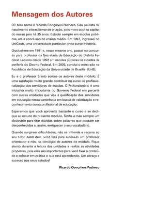 Mensagem dos Autores
Oi! Meu nome é Ricardo Gonçalves Pacheco. Sou paulista de
nascimento e brasiliense de criação, pois moro aqui na capital
do nosso país há 35 anos. Estudei sempre em escolas públi-
cas, até a conclusão do ensino médio. Em 1987, ingressei no
UniCeub, uma universidade particular onde cursei História.

Graduei-me em 1991 e, nesse mesmo ano, passei no concur-
so para professor da Secretaria de Educação do Distrito Fe-
deral. Leciono desde 1992 em escolas públicas de cidades da
periferia do Distrito Federal. Em 2005, concluí o mestrado na
Faculdade de Educação da Universidade de Brasília (UnB).

Eu e o professor Erasto somos os autores deste módulo. É
uma satisfação muito grande contribuir no curso de profissio-
nalização dos servidores de escolas. O Profuncionário é uma
iniciativa muito importante do Governo Federal em parceria
com outras entidades que visa à qualificação dos servidores
em educação nessa caminhada em busca de valorização e re-
conhecimento como profissional de educação.

Esperamos que você aproveite bastante o curso e se dedi-
que ao estudo do presente módulo. Tenha à mão sempre um
dicionário para tirar dúvidas sobre palavras que possam ser
desconhecidas e, assim, enriquecer o seu vocabulário.

Quando surgirem dificuldades, não se intimide e recorra ao
seu tutor. Além dele, você terá para auxiliá-lo um professor
orientador e nós, na condição de autores do módulo. Fique
atento durante a leitura das unidades e realize as atividades
propostas, pois elas são importantes para você fixar o conteú-
do e colocar em prática o que está aprendendo. Um abraço e
sucesso nos seus estudos! 		

                                 Ricardo Gonçalves Pacheco
 