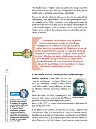 reprodutores das relações sociais capitalistas. Isso porque ele
                                                                                                         afirma que a escola tem a função de reproduzir as relações de
                                                                                                         exploração verificadas na sociedade capitalista.

                                                                                                         Apesar de admitir a luta de classes no interior dos aparelhos
                                                                                                         ideológicos, Althusser acredita que a ideologia burguesa aca-
                                                                                                         ba prevalecendo. Tinha, portanto, uma visão pessimista da
                                                                                                         possibilidade de vitória dos ideais da classe trabalhadora no
                                                                                                         confronto ideológico com a burguesia. É como uma partida de
                                                                                                         futebol entre um time da série A e outro da série B do campe-
                                                                                                         onato brasileiro.



                                                                                                                     Obviamente, mesmo tendo onze jogadores
                                                                                                                 como seu adversário, o clube da série A leva
                                                                                                               vantagem, pois conta com melhores jogadores,
                                                                                                             melhor estrutura e mais tradição. No entanto, o que vai
                                                                                                            definir o resultado do confronto é o jogo. Ou, como diz
                                                                                                            um popular jargão esportivo: “o jogo só acaba quando
                                                                                                            termina”. Ou seja, não existe vitória antes do apito final.
                                                                                                             Para Althusser e os reprodutivistas, se dependesse
                                                                                                              apenas da escola e de outros aparelhos ideológicos
                                                                                                                do Estado, a partida já estava perdida para a classe
                                                                                                                  trabalhadora antes do seu término.

                   60
                                                                                                         4.2 Gramsci e a escola como espaço da contra-ideologia
UNIDADE 4 – Educação na perspectiva crítica: educação como reprodutora da




                                                                                                         Antonio Gramsci (1891-1937) foi um dos
                                                                                                         maiores pensadores marxistas. Italiano, na-
                                                                                                         tural da Sardenha, muda-se ainda jovem
estrutura de classes ou como espaço de transformação social.




                                                                                                         para Turim, região industrial desse país. Aju-
                                                                                                         da a fundar o Partido Comunista Italiano, em
                                                                                                         1921.

                                                                                                         Eleito deputado em 1924, é perseguido jun-
                                                                                                                                                     Antonio Gramsci
                                                                                                         tamente com outros membros do PCI pelo
                                                                             O ditador italiano Benito
                                                                            Mussolini, apesar de ser
                                                                                                         governo fascista de Mussolini. Preso em no-
                                                                            no passado um socialista,    vembro de 1926, permanece encarcerado até as vésperas de
                                                                            a partir da Guerra Mundial
                                                                            de 1914-18 converteu-
                                                                                                         sua morte, em 1937.
                                                                            se à extrema direita
                                                                            nacionalista, fundando       É na prisão que Gramsci, driblando a censura, redigirá boa
                                                                            o movimento fascista,        parte de sua obra que se constituiu numa importante contri-
                                                                            com largas repercussões
                                                                            internacionais, culminando   buição para o pensamento socialista mundial. Como dirigente
                                                                            com o trágico envolvimento   político comunista, a maior preocupação do trabalho intelectu-
                                                                            da Itália na aventura da
                                                                            guerra de Hitler.            al de Gramsci é contribuir para a organização e a emancipação
 