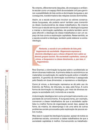 No entanto, diferentemente daqueles, ele enxergava o ambien-
                                                                            te escolar como um espaço fértil da sociedade civil para germi-
                                                                            nar a possibilidade de luta contra a dominação burguesa e, por
                                                                            conseguinte, transformadora das relações sociais dominantes.

                                                                            Assim, se a escola servia para inculcar os valores conserva-
                                                                            dores burgueses, ela poderia servir também para transmitir
                                                                            os ideais revolucionários da classe trabalhadora. Da mesma
                                                                            forma que a escola servia para transmitir a ideologia burguesa
                                                                            e manter a dominação capitalista, ela poderia também servir
                                                                            para difundir a ideologia da classe trabalhadora e ser um es-
                                                                            paço de luta contra a exploração capitalista. Nesse sentido, se
                                                                            a escola constrói a ideologia, também pode elaborar a contra-
                                                                            ideologia.



                                                                                   Portanto, a escola é um ambiente de luta pela
                                                                                hegemonia da sociedade. Hegemonia expressa o
                                                                              domínio ideológico que a classe dirigente tem sobre os
                                                                              demais grupos sociais. Na sociedade capitalista, como já
                                                                               vimos, a burguesia é a classe dominante, e, por isso, é
                                                                                 hegemônica.



                                                                            Para Gramsci, a dominação burguesa sobre o proletariado se
                   62
                                                                            dá em diversas instâncias. A primeira delas é a econômica e se
                                                                            materializa na exploração do capital burguês sobre o trabalho
UNIDADE 4 – Educação na perspectiva crítica: educação como reprodutora da




                                                                            operário. A garantia da dominação econômica é assegurada
                                                                            pelo Estado em duas dimensões: a repressiva e a ideológica.

                                                                            Como já vimos, a dominação repressiva se dá pelo uso do
estrutura de classes ou como espaço de transformação social.




                                                                            Exército, da Polícia, de tribunais, ou seja, pela força. A outra
                                                                            forma de dominação é a ideológica, por meio de diversos es-
                                                                            paços na sociedade civil, incluindo-se a escola.

                                                                            A dominação ideológica tem como principal instrumento a ca-
                                                                            pacidade de convencimento. A burguesia tenta, por exemplo,
                                                                            convencer a classe trabalhadora de que a sociedade capita-
                                                                            lista é a melhor forma de organização social. Isso, apesar da
                                                                            fome, da miséria, do desemprego e de uma série de outros
                                                                            problemas sociais provocados pela exploração de poucos so-
                                                                            bre muitos.

                                                                            Mas esse é o papel da ideologia burguesa: apesar de todos os
                                                                            problemas sociais, convencer a classe trabalhadora de que a
                                                                            sociedade capitalista é melhor. Convencendo os trabalhado-
 