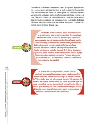 Quando as principais classes em luta – burguesia e proletaria-
                                                                            do – conseguem agregar junto a si outros segmentos sociais
                                                                            que se unificam por meio da ideologia e do trabalho de con-
                                                                            vencimento realizado pelos intelectuais orgânicos, forma-se o
                                                                            que Gramsci chama de bloco histórico. Uma das característi-
                                                                            cas da revolução social é a capacidade de formação do bloco
                                                                            histórico revolucionário que se afirma, enquanto o bloco his-
                                                                            tórico dominante se desagrega.



                                                                                         Portanto, para Gramsci, nada é determinado
                                                                                     a priori, antes dos acontecimentos. É o resultado
                                                                                  do embate entre as classes em luta que definirá a
                                                                                 conservação ou a transformação da realidade social,
                                                                                não havendo ganhadores ou perdedores previamente.
                                                                               Voltando àquela metáfora futebolística, embora
                                                                               o clube da série A (o time da burguesia) leve uma
                                                                               ligeira vantagem, o clube da série B (o time da classe
                                                                                operária) pode superar suas dificuldades e virar o jogo.
                                                                                 Relembrando o adágio esportivo: “o jogo só acaba
                                                                                  quando termina”. Certamente, Gramsci endossaria
                                                                                    essa máxima do futebol.



                   64
                                                                                    A partir da sua experiência como funcio-
UNIDADE 4 – Educação na perspectiva crítica: educação como reprodutora da




                                                                                nário de uma escola somado ao que você aprendeu
                                                                               nesta unidade, como você enxerga o papel da esco-
                                                                              la? Você acha que ela só cumpre o papel ideológico de
                                                                              manter as coisas como estão ou você acredita que ela
estrutura de classes ou como espaço de transformação social.




                                                                              pode contribuir para a formação de consciências liberta-
                                                                              doras que fortaleçam a luta pela transformação social?
                                                                               Discuta esses questionamentos com seus colegas e
                                                                                 anote as conclusões no seu memorial.
 