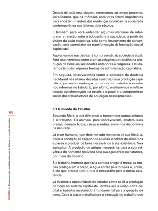 Depois de toda essa viagem, retornamos ao tempo presente.
                                                                                   Acreditamos que os módulos anteriores foram importantes
                                                                                   para você ter uma idéia das mudanças ocorridas na sociedade
                                                                                   contemporânea nos últimos dois séculos.

                                                                                   E também para você entender algumas maneiras de inter-
                                                                                   pretar a relação entre a educação e a sociedade, a partir de
                                                                                   visões da ação educativa, seja como instrumento de conser-
                                                                                   vação, seja como fator de transformação da formação social
                                                                                   capitalista.

                                                                                   Agora, vamos nos dedicar à compreensão da sociedade atual.
                                                                                   Para isso, veremos como eram as relações de trabalho na pro-
                                                                                   dução de bens em sociedades anteriores à burguesa. Estuda-
                                                                                   remos também algumas formas de administração capitalista.

                                                                                   Em seguida, observaremos como a aplicação da doutrina
                                                                                   neoliberal nas últimas décadas reestruturou a produção capi-
                                                                                   talista, provocou mudanças no mundo do trabalho e ocasio-
                                                                                   nou reformas no Estado. E, por último, analisaremos o reflexo
                                                                                   dessas transformações na escola e o papel e o compromisso
                                                                                   social dos trabalhadores da educação nesse processo.



                                                                                   5.1 O mundo do trabalho
                                          66
                                                                                   Segundo Marx, o que diferencia o homem dos outros animais
UNIDADE 5 – Reestruturação capitalista, reformas do Estado e o mundo do trabalho




                                                                                   é o trabalho. Os animais, para sobreviverem, abatem suas
                                                                                   presas, comem frutos, raízes e outros alimentos disponíveis
                                                                                   na natureza.

                                                                                   Já o ser humano, num determinado momento de sua história,
                                                                                   deixa a condição de caçador de animais e coletor de alimentos
                                                                                   e passa a produzir os bens necessários à sua existência. Vira
                                                                                   agricultor. A produção de artigos necessários para a sobrevi-
                                                                                   vência do homem é realizada pela sua ação direta na natureza,
                                                                                   por meio do trabalho.

                                                                                   É o trabalho humano que faz a comida chegar à mesa, as rou-
                                                                                   pas protegerem o corpo, a água correr pela torneira e, enfim,
                                                                                   é ele que produz tudo o que é necessário para a nossa exis-
                                                                                   tência.

                                                                                   Já tivemos a oportunidade de estudar como se dá a produção
                                                                                   de bens no sistema capitalista, lembra-se? A união entre ca-
                                                                                   pital e trabalho assalariado é fundamental para a geração de
                                                                                   bens. Cabe à classe trabalhadora a execução do trabalho que
 