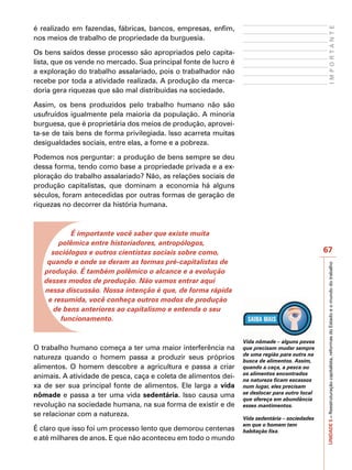 é realizado em fazendas, fábricas, bancos, empresas, enfim,




                                                                                                      IMPORTANTE
nos meios de trabalho de propriedade da burguesia.

Os bens saídos desse processo são apropriados pelo capita-
lista, que os vende no mercado. Sua principal fonte de lucro é
a exploração do trabalho assalariado, pois o trabalhador não
recebe por toda a atividade realizada. A produção da merca-
doria gera riquezas que são mal distribuídas na sociedade.

Assim, os bens produzidos pelo trabalho humano não são
usufruídos igualmente pela maioria da população. A minoria
burguesa, que é proprietária dos meios de produção, aprovei-
ta-se de tais bens de forma privilegiada. Isso acarreta muitas
desigualdades sociais, entre elas, a fome e a pobreza.

Podemos nos perguntar: a produção de bens sempre se deu
dessa forma, tendo como base a propriedade privada e a ex-
ploração do trabalho assalariado? Não, as relações sociais de
produção capitalistas, que dominam a economia há alguns
séculos, foram antecedidas por outras formas de geração de
riquezas no decorrer da história humana.



           É importante você saber que existe muita
       polêmica entre historiadores, antropólogos,
     sociólogos e outros cientistas sociais sobre como,                                         67
    quando e onde se deram as formas pré-capitalistas de




                                                                                                UNIDADE 5 – Reestruturação capitalista, reformas do Estado e o mundo do trabalho
   produção. É também polêmico o alcance e a evolução
   desses modos de produção. Não vamos entrar aqui
   nessa discussão. Nossa intenção é que, de forma rápida
    e resumida, você conheça outros modos de produção
      de bens anteriores ao capitalismo e entenda o seu
        funcionamento.


                                                                 Vida nômade – alguns povos
O trabalho humano começa a ter uma maior interferência na        que precisam mudar sempre
                                                                 de uma região para outra na
natureza quando o homem passa a produzir seus próprios           busca de alimentos. Assim,
alimentos. O homem descobre a agricultura e passa a criar        quando a caça, a pesca ou
                                                                 os alimentos encontrados
animais. A atividade de pesca, caça e coleta de alimentos dei-   na natureza ficam escassos
xa de ser sua principal fonte de alimentos. Ele larga a vida     num lugar, eles precisam
                                                                 se deslocar para outro local
nômade e passa a ter uma vida sedentária. Isso causa uma
                                                                 que ofereça em abundância
revolução na sociedade humana, na sua forma de existir e de      esses mantimentos.
se relacionar com a natureza.
                                                                 Vida sedentária – sociedades
                                                                 em que o homem tem
É claro que isso foi um processo lento que demorou centenas      habitação fixa.
e até milhares de anos. E que não aconteceu em todo o mundo
 