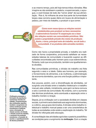 e ao mesmo tempo, pois até hoje temos tribos nômades. Mas
                                                                                                                   imagine se não existissem a padaria, o supermercado, o açou-
                                                                                                                   gue, e você tivesse de todo dia “correr atrás” da sua alimen-
                                                                                                                   tação. Pois é, há milhares de anos boa parte da humanidade
                                                                                                                   largou essa correria quase diária em busca de alimentação e
                                                                                                                   passou, por meio do trabalho, a produzir o que comer.



                                                                                                                               Como eram nessa época as relações sociais
                                                                                                                         estabelecidas para produzir os bens necessários
                                                                                                                       à sobrevivência humana? A cooperação era a base
                                                                                                                      das relações sociais nas comunidades primitivas. Não
                                                                                                                      existia a propriedade privada dos meios de produção.
                                                                                                                       Assim, a terra, principal meio de trabalho, era de toda a
                                                                                                                          comunidade. E os produtos dela extraídos também.



                                                                                                                   Como não havia a propriedade privada, o trabalho era reali-
                                                                                                                   zado de forma cooperativa, procurando satisfazer as neces-
                                                                                                                   sidades básicas da comunidade e buscando superar as difi-
                                                                                                                   culdades encontradas pelo homem para a sua sobrevivência.
                                                                                                                   Portanto, tudo que era produzido, também era igualitariamen-
                                                                                                                   te dividido.
                                          68                                                                       Nas comunidades primitivas, a divisão do trabalho era feita
                                                                                                                   segundo o sexo e a idade. Cabia aos homens, por exemplo,
UNIDADE 5 – Reestruturação capitalista, reformas do Estado e o mundo do trabalho




                                                                                                                   o fornecimento de alimentos, e às mulheres, a administração
                                                                                                                   da economia doméstica, que era uma função pública e impor-
                                                                                                                   tante.

                                                                                                                   Aos poucos, porém, com a diversificação de atividades, vai
                                                                                                                   surgindo uma divisão entre o trabalho intelectual e o trabalho
                                                                                                                   manual, este voltado, inicialmente, para gerir os bens comuns
                                                                                                                   e sob o controle da comunidade. No entanto, com o aumento
                                                                                                                   das técnicas produtivas, seria acentuada a separação entre o
                                                                                   Civilização pressupõe a         trabalho mental e o braçal.
                                                                                   formação de populações
                                                                                   numerosas vivendo em            Depois, já na civilização com a sociedade dividida em classes
                                                                                   cidades. O aparecimento
                                                                                   das civilizações significa      sociais, o primeiro seria destinado aos segmentos dominantes,
                                                                                   também o surgimento de          e o último, aos grupos dominados. A divisão entre trabalho in-
                                                                                   outras mudanças sociais,
                                                                                   econômicas e políticas,         telectual e trabalho manual passa a ser uma característica de
                                                                                   como a formação de              todas as sociedades onde existe a exploração do trabalho. Tal
                                                                                   classes sociais, do Estado,
                                                                                   a divisão social do trabalho,
                                                                                                                   divisão foi reforçada pela educação.
                                                                                   o aumento da produção
                                                                                   econômica, a invenção da        A consolidação das atividades agrícolas e pastoris possibilitou
                                                                                   escrita e o aperfeiçoamento     as condições para o surgimento da civilização. Com a criação
                                                                                   da técnica produtiva.
 