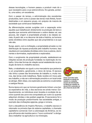 dessas tecnologias, o homem passou a produzir mais do o




                                                                                                      IMPORTANTE
que necessário para a sua sobrevivência. Era gerada, portan-
to, uma sobra, um excedente.

Com o passar do tempo, a administração dos excedentes
produzidos, bem como a posse das terras mais férteis, foram
destinadas a um pequeno grupo, em prejuízo da maioria da
sociedade que continuava trabalhando.

As diferenciações sociais surgidas com a separação entre
aqueles que trabalhavam diretamente na produção de bens e
aqueles que somente administravam a sobra destes vai, aos
poucos, dar origem à propriedade privada e às classes so-
ciais. A partir daí, e no decorrer de toda a história, os homens
serão divididos entre aqueles que são proprietários e os que
não são.

Surge, assim, com a civilização, a propriedade privada e a má
distribuição da riqueza produzida pelo trabalho humano. Isso
resultaria em sociedades divididas entre ricos e pobres, domi-
nantes e dominados, exploradores e explorados.

Com o surgimento da propriedade privada, estabelecem-se
relações sociais de produção fundadas na exploração do tra-
balho. Uma das formas de relação social estabelecida na pro-
dução de bens é o trabalho escravo.                                                             69
Nele, o trabalhador era igual a uma mercadoria que pertencia




                                                                                                UNIDADE 5 – Reestruturação capitalista, reformas do Estado e o mundo do trabalho
a um proprietário, geralmente, o dono de terras. O escravo
não tinha a posse das ferramentas de trabalho e, muito me-
nos, das terras onde trabalhava. Nada recebia em troca pelo
                                                                   Como você deve estar
seu trabalho, a não ser a alimentação precária e um local onde     lembrado no estudo do
se abrigar. Além disso, era explorado ao extremo e submetido       módulo 2, o trabalho
                                                                   escravo foi introduzido
a castigos físicos.                                                no Brasil em meados do
                                                                   século XVI e estendeu-se
Numa época em que os homens geralmente tinham uma bai-             até o final do século XIX.
xa expectativa de vida, a dos escravos era ainda menor. Cor-
riqueiramente, os indivíduos eram levados à condição de es-
cravo quando seu povo era conquistado por outro ou quando
adquiriam dívidas e não podiam pagá-las. O escravismo foi o
modo de produção predominante nas sociedades antigas, a
exemplo das civilizações egípcias, grega e romana.

Com a decadência do Império Romano, o trabalho escravo é
retomado na primeira fase do sistema capitalista, o chamado
capitalismo comercial. Com a colonização da América, os ne-
gros africanos são trazidos para o “novo continente” e obriga-
dos a trabalhar na agricultura e na mineração.
 
