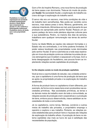 Com o fim do Império Romano, uma nova forma de produção
                                                                                                                  de bens passa a ser dominante. Trata-se do modo de produ-
                                                                                                                  ção feudal. Na sociedade feudal, a exploração do trabalho es-
                                                                                                                  cravo dá lugar à exploração do trabalho servil.
                                                                                   Feudalismo é o modo de
                                                                                   organização da sociedade       O servo não era um escravo, mas tinha condições de vida e
                                                                                   européia predominante          de trabalho bem semelhantes. Não podia ser vendido como
                                                                                   durante a Idade Média
                                                                                   (que compreende os             escravo, mas estava preso à terra. Morava, geralmente, em
                                                                                   séculos V a XV, conforme a     cabanas miseráveis. Alimentava-se mal, pois boa parte do que
                                                                                   historiografia tradicional).
                                                                                   Feudalismo deriva de feudo,    produzia era apropriada pelo senhor feudal. Possuía um pe-
                                                                                   que é uma propriedade          queno pedaço de terra onde plantava algumas culturas para
                                                                                   rural.
                                                                                                                  a sua subsistência. Porém, na maioria dos dias da semana,
                                                                                                                  trabalhava sem qualquer remuneração nas terras do senhor
                                                                                                                  feudal.

                                                                                                                  Como na Idade Média as nações não estavam formadas e o
                                                                                                                  Estado não era centralizado, o rei tinha poderes limitados. O
                                                                                                                  poder estava localizado nas propriedades rurais dominadas
                                                                                                                  pelo senhor feudal. O servo submetia-se a toda essa explora-
                                                                                                                  ção em troca de proteção contra as violentas incursões de po-
                                                                                                                  vos estrangeiros que invadiam e saqueavam a Europa. Com a
                                                                                                                  lenta desagregação do feudalismo, aos poucos foram se im-
                                                                                                                  plantando relações sociais capitalistas de produção.


                                          70
                                                                                                                  5.2 As relações sociais no modo de produção capitalista
UNIDADE 5 – Reestruturação capitalista, reformas do Estado e o mundo do trabalho




                                                                                                                  Você já teve a oportunidade de estudar, nas unidades anterio-
                                                                                                                  res, que o capitalismo é uma forma de produção de bens que
                                                                                                                  se apóia na propriedade privada e na exploração do trabalho
                                                                                                                  assalariado.

                                                                                                                  A forma de produzir bens no capitalismo é bem diferente, por
                                                                                                                  exemplo, da forma como esses bens eram produzidos nas so-
                                                                                                                  ciedades primitivas. Nas sociedades primitivas, as terras e
                                                                                                                  os demais meios de trabalho eram de toda a comunidade, as
                                                                                                                  relações sociais de produção eram cooperativas e a produção
                                                                                                                  de bens, embora pouco desenvolvida, visava satisfazer as ne-
                                                                                                                  cessidades de toda a comunidade.

                                                                                                                  Já no capitalismo, como terras, fábricas, comércio e outros
                                                                                                                  meios de trabalho são privados, o proprietário emprega o
                                                                                                                  operário e explora o seu trabalho. Portanto, as relações so-
                                                                                                                  ciais estabelecidas para produzir bens e riquezas são relações
                                                                                                                  de exploração do trabalho alheio. A produção de bens no sis-
                                                                                                                  tema capitalista visa mais ao lucro do que à satisfação das
                                                                                                                  necessidades da população.
 