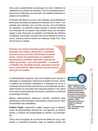 Uma outra característica da produção de bens materiais no




                                                                                                       IMPORTANTE
capitalismo é a divisão do trabalho. A forma capitalista de pro-
duzir bens é diferente, por exemplo, do trabalho artesanal re-
alizado no feudalismo.

O artesão identificava-se com o seu trabalho, pois planejava e
participava de todas as etapas de confecção de um bem – um
calçado, por exemplo, que, no final, era seu. Já numa fábrica
de calçados, um operário realiza sempre a mesma atividade
na confecção de um sapato. Seu trabalho será, por exemplo,
pregar a sola. Essa ação se repetirá na produção de milhares
de sapatos. Sua tarefa, somada à de outros operários (cortar o
couro, costurar, lustrar, colocar os cadarços, tingir, etc.), dará
forma final ao calçado.



Portanto, ele conhece somente aquela atividade
específica que realiza e desconhece a totalidade
do processo que permitiu a fabricação do sapato.
Assim, a forma de produzir bens no capitalismo
desumanizou o trabalho, afastando o operário do
objeto que produz – que é do capitalista – e tornando
o trabalho uma atividade forçada, executada somente
para a sobrevivência. Marx chamou esse processo de
alienação do trabalho.                                                                           71




                                                                                                 UNIDADE 5 – Reestruturação capitalista, reformas do Estado e o mundo do trabalho
A administração burguesa criou as condições para reforçar a
alienação e a exploração máxima do trabalho humano. Como
o objetivo da produção capitalista é a obtenção do lucro, o
                                                                     Frederic Winslow Taylor
comando dos processos produtivos e a coordenação da ativi-           (1856 - 1915) desenvolveu
dade humana no manuseio das máquinas passam a ser vistos             o modelo de administração
                                                                     designado Taylorismo.
como itens importantes para aumentar a eficiência e a eficácia       Embora estivesse ligado
na produção de bens.                                                 aos setores operacionais
                                                                     da empresa, é considerado
Alguns pesquisadores realizaram estudos científicos para             o “pai da administração
                                                                     científica”. Mais
aperfeiçoar a administração empresarial e proporcionar maior         informações podem ser
lucratividade aos capitalistas.                                      obtidas no endereço
                                                                     eletrônico
                                                                     http://pt.wikipedia.org/
Frederic Taylor, engenheiro inglês, pregava que o objetivo           wiki/Taylorismo
maior da administração deveria ser o de garantir, ao mesmo
tempo, o máximo de prosperidade ao patrão e ao emprega-
do.

Tinha uma concepção de mundo funcionalista em que a har-
monia e o equilíbrio deveriam reger as relações sociais. Os
 