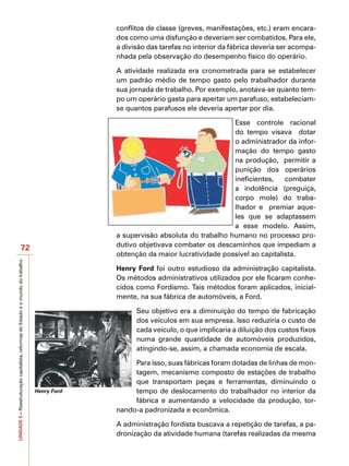conflitos de classe (greves, manifestações, etc.) eram encara-
                                                                                                dos como uma disfunção e deveriam ser combatidos. Para ele,
                                                                                                a divisão das tarefas no interior da fábrica deveria ser acompa-
                                                                                                nhada pela observação do desempenho físico do operário.

                                                                                                A atividade realizada era cronometrada para se estabelecer
                                                                                                um padrão médio de tempo gasto pelo trabalhador durante
                                                                                                sua jornada de trabalho. Por exemplo, anotava-se quanto tem-
                                                                                                po um operário gasta para apertar um parafuso, estabeleciam-
                                                                                                se quantos parafusos ele deveria apertar por dia.

                                                                                                                                   Esse controle racional
                                                                                                                                   do tempo visava dotar
                                                                                                                                   o administrador da infor-
                                                                                                                                   mação do tempo gasto
                                                                                                                                   na produção, permitir a
                                                                                                                                   punição dos operários
                                                                                                                                   ineficientes,    combater
                                                                                                                                   a indolência (preguiça,
                                                                                                                                   corpo mole) do traba-
                                                                                                                                   lhador e premiar aque-
                                                                                                                                   les que se adaptassem
                                                                                                                                   a esse modelo. Assim,
                                                                                                a supervisão absoluta do trabalho humano no processo pro-
                                          72                                                    dutivo objetivava combater os descaminhos que impediam a
                                                                                                obtenção da maior lucratividade possível ao capitalista.
UNIDADE 5 – Reestruturação capitalista, reformas do Estado e o mundo do trabalho




                                                                                                Henry Ford foi outro estudioso da administração capitalista.
                                                                                                Os métodos administrativos utilizados por ele ficaram conhe-
                                                                                                cidos como Fordismo. Tais métodos foram aplicados, inicial-
                                                                                                mente, na sua fábrica de automóveis, a Ford.

                                                                                                      Seu objetivo era a diminuição do tempo de fabricação
                                                                                                      dos veículos em sua empresa. Isso reduziria o custo de
                                                                                                      cada veículo, o que implicaria a diluição dos custos fixos
                                                                                                      numa grande quantidade de automóveis produzidos,
                                                                                                      atingindo-se, assim, a chamada economia de escala.

                                                                                                     Para isso, suas fábricas foram dotadas de linhas de mon-
                                                                                                     tagem, mecanismo composto de estações de trabalho
                                                                                                     que transportam peças e ferramentas, diminuindo o
                                                                                   Henry Ford        tempo de deslocamento do trabalhador no interior da
                                                                                                     fábrica e aumentando a velocidade da produção, tor-
                                                                                                nando-a padronizada e econômica.

                                                                                                A administração fordista buscava a repetição de tarefas, a pa-
                                                                                                dronização da atividade humana (tarefas realizadas da mesma
 