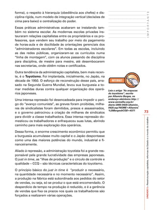 forma), o respeito à hierarquia (obediência aos chefes) e dis-




                                                                                                       IMPORTANTE
ciplina rígida, num modelo de integração vertical (decisões de
cima para baixo) e centralização do poder.

Essas práticas administrativas acabaram se instalando tam-
bém no sistema escolar. As modernas escolas privadas ins-
tauraram relações capitalistas entre os proprietários e os pro-
fessores, que vendem seu trabalho por meio do pagamento
de horas-aula e de docilidade às orientações gerenciais dos
“administradores escolares”. Em todas as escolas, incluindo
as das redes públicas, organizaram-se os currículos numa
“linha de montagem”, com os alunos passando de disciplina
para disciplina, de mestre para mestre, até desembocarem
nas secretarias, onde obtêm notas e certificados.

Outra tendência da administração capitalista, bem mais recen-
te, é o Toyotismo. Foi implantada, inicialmente, no Japão, na
década de 1950. O esforço de reconstrução desse país, arra-
sado na Segunda Guerra Mundial, levou sua burguesia a to-
mar medidas duras contra qualquer organização dos operá-           Leia o artigo “As arapucas
rios japoneses.                                                    do toyotismo”, escrito
                                                                   por Altamiro Borges, no
Uma intensa repressão foi desencadeada para impedir o peri-        endereço eletrônico http://
                                                                   www.vermelho.org.br/
go do “avanço comunista”, as greves foram proibidas, milha-        diario/2005/0420/altamiro_
res de sindicalistas foram demitidos, presos e assassinados,       0420.asp?NOME=Altamiro
                                                                   %20Borges&COD=4371
e o governo patrocinou a criação de milhares de sindicatos                                       73
para dividir a classe trabalhadora. Essa intensa repressão do-




                                                                                                 UNIDADE 5 – Reestruturação capitalista, reformas do Estado e o mundo do trabalho
mesticou os trabalhadores e enfraqueceu suas lutas, abrindo
caminho para mais exploração dos operários.

Dessa forma, o enorme crescimento econômico permitiu que
a burguesia acumulasse muito capital e o Japão despontasse
como uma das maiores potências do mundo, industrial e fi-
nanceiramente.

Aliado à repressão, a administração toyotista foi a grande res-
ponsável pela grande lucratividade das empresas japonesas.
O just in time, as “ilhas de produção” e o círculo de controle e
qualidade – CCQ – são técnicas características do toyotismo.

O princípio básico do just in time é “produzir o necessário,
na quantidade necessária e no momento necessário”. Assim,
a produção na fábrica está subordinada aos pedidos do setor
de vendas, ou seja, só se produz o que está encomendado. O
desperdício de tempo na produção é reduzido, e é a gerência
de vendas que fixa os prazos nos quais os trabalhadores são
forçados a realizarem várias operações.
 