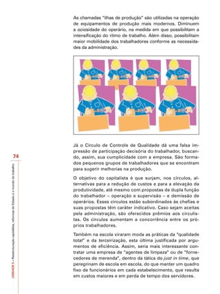 As chamadas “ilhas de produção” são utilizadas na operação
                                                                                   de equipamentos de produção mais modernos. Diminuem
                                                                                   a ociosidade do operário, na medida em que possibilitam a
                                                                                   intensificação do ritmo de trabalho. Além disso, possibilitam
                                                                                   maior mobilidade dos trabalhadores conforme as necessida-
                                                                                   des da administração.




                                                                                   Já o Círculo de Controle de Qualidade dá uma falsa im-
                                                                                   pressão de participação decisória do trabalhador, buscan-
                                          74                                       do, assim, sua cumplicidade com a empresa. São forma-
                                                                                   dos pequenos grupos de trabalhadores que se encontram
UNIDADE 5 – Reestruturação capitalista, reformas do Estado e o mundo do trabalho




                                                                                   para sugerir melhorias na produção.

                                                                                   O objetivo do capitalista é que surjam, nos círculos, al-
                                                                                   ternativas para a redução de custos e para a elevação da
                                                                                   produtividade, até mesmo com propostas de dupla função
                                                                                   do trabalhador – operação e supervisão – e demissão de
                                                                                   operários. Esses círculos estão subordinados às chefias e
                                                                                   suas propostas têm caráter indicativo. Caso sejam aceitas
                                                                                   pela administração, são oferecidos prêmios aos circulis-
                                                                                   tas. Os círculos aumentam a concorrência entre os pró-
                                                                                   prios trabalhadores.

                                                                                   Também na escola viraram moda as práticas da “qualidade
                                                                                   total” e da terceirização, esta última justificada por argu-
                                                                                   mentos de eficiência. Assim, seria mais interessante con-
                                                                                   tratar uma empresa de “agentes de limpeza” ou de “forne-
                                                                                   cedores de merenda”, dentro da tática do just in time, que
                                                                                   peregrinam de escola em escola, do que manter um quadro
                                                                                   fixo de funcionários em cada estabelecimento, que resulta
                                                                                   em custos maiores e em perda de tempo dos servidores.
 