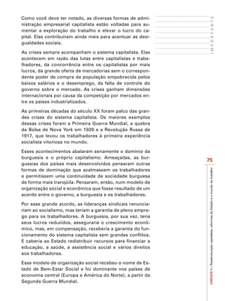 Como você deve ter notado, as diversas formas de admi-




                                                                   IMPORTANTE
nistração empresarial capitalista estão voltadas para au-
mentar a exploração do trabalho e elevar o lucro do ca-
pital. Elas contribuíram ainda mais para acentuar as desi-
gualdades sociais.

As crises sempre acompanham o sistema capitalista. Elas
acontecem em razão das lutas entre capitalistas e traba-
lhadores, da concorrência entre os capitalistas por mais
lucros, da grande oferta de mercadorias sem o correspon-
dente poder de compra da população empobrecida pelos
baixos salários e o desemprego, da falta de controle do
governo sobre o mercado. As crises ganham dimensões
internacionais por causa da competição por mercados en-
tre os países industrializados.

As primeiras décadas do século XX foram palco das gran-
des crises do sistema capitalista. Os maiores exemplos
dessas crises foram a Primeira Guerra Mundial, a quebra
da Bolsa de Nova York em 1929 e a Revolução Russa de
1917, que levou os trabalhadores à primeira experiência
socialista vitoriosa no mundo.

Esses acontecimentos abalaram seriamente o domínio da
burguesia e o próprio capitalismo. Ameaçadas, as bur-
                                                             75
guesias dos países mais desenvolvidos pensaram outras
formas de dominação que acalmassem os trabalhadores




                                                             UNIDADE 5 – Reestruturação capitalista, reformas do Estado e o mundo do trabalho
e permitissem uma continuidade da sociedade burguesa
de forma mais tranqüila. Pensaram, então, num modelo de
organização social e econômica que fosse resultado de um
acordo entre o governo, a burguesia e os trabalhadores.

Por esse grande acordo, as lideranças sindicais renuncia-
riam ao socialismo, mas teriam a garantia de pleno empre-
go para os trabalhadores. A burguesia, por sua vez, teria
seus lucros reduzidos, asseguraria o crescimento econô-
mico, mas, em compensação, receberia a garantia do fun-
cionamento do sistema capitalista sem grandes conflitos.
E caberia ao Estado redistribuir recursos para financiar a
educação, a saúde, a assistência social e vários direitos
aos trabalhadores.

Esse modelo de organização social recebeu o nome de Es-
tado de Bem-Estar Social e foi dominante nos países de
economia central (Europa e América do Norte), a partir da
Segunda Guerra Mundial.
 