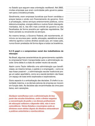 no Estado que seguem essa orientação neoliberal. Até 2002,




                                                                        IMPORTANTE
muitas empresas que eram controladas pelo governo passa-
ram para a iniciativa privada.

Geralmente, eram empresas lucrativas que foram vendidas a
preços baixos e ainda com financiamento do governo. Com
a privatização, vários serviços anteriormente públicos, como
telecomunicações, energia elétrica e outros foram desregula-
mentados, isto é, não têm mais controle do governo ou são
fiscalizados de forma precária por agências reguladoras. Daí
haver piorado ou encarecido os serviços.

Ao mesmo tempo, o Governo Federal, até recentemente, di-
minuiu os recursos para saúde, educação, assistência social,
reforma agrária e outros direitos sociais que, em nosso país,
nunca foram prestados de forma digna a todos os brasileiros.



5.4 O papel e o compromisso social dos trabalhadores da
educação

No Brasil, algumas características do gerenciamento capitalis-
ta empresarial foram transportadas para a administração es-
colar. Uma delas é a visão do caráter neutro da escola.

Assim como Taylor defendia uma administração que benefi-          77
ciasse, ao mesmo tempo, o patrão e o empregado – como se




                                                                  UNIDADE 5 – Reestruturação capitalista, reformas do Estado e o mundo do trabalho
isso fosse possível –, a administração escolar tradicional pre-
ga um saber apartidário, como se a escola também não fosse
um espaço de lutas entre explorados e exploradores.

Outro aspecto é a verticalização das decisões. O chefe é a au-
toridade máxima, e os demais setores da empresa se movem
em função dele. As decisões são encaminhadas de cima para
baixo, sem oposições.



Qualquer semelhança com a administração de boa
parte das escolas brasileiras, onde o diretor resgatou
a concentração do poder, e os demais profissionais
de educação voltaram a depender dele, não é mera
coincidência. Vários Estados e municípios onde os
diretores eram eleitos depois da ditadura retrocederam
a práticas autoritárias e meritocráticas.
 